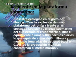 Accidente en la plataforma submarina: Desastre ecológico en el golfo de México. “Tras la explosión de una plataforma petrolífera frente a las costas de Louisiana , el pozo submarino del que extraía el crudo vierte al mar el equivalente a unos 5.000 barriles diarios lo que equivale a más de 3 millones y medio de toneladas de petróleo (casi el 0,1% de la producción mundial) contaminan el medio marino”. 