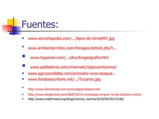 Fuentes: www.xenciclopedia.com/.../tipos-de-clima947.jpg www.ambiental - hitos.com /4images/ details.php?i ...   www.hyparion.com/.../dics/biogeografia.htm www.pobladores.com/channels//lajocuenta/area/ www.agrizoovillalba.com /animales-vivos-bosque... www.fondosescritorio.net/.../Tucanes.jpg http://www.barrameda.com.ar/ecologia/estepas.htm   http://www.blogitravel.com/2009/10/rio-mississippi-el-gran-rio-de-estados-unidos/ http://www.madrimasd.org/blogs/ciencia_marina/2010/04/29/131462 
