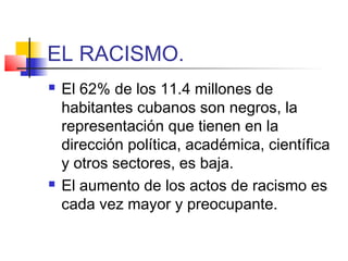 EL RACISMO.
 El 62% de los 11.4 millones de
habitantes cubanos son negros, la
representación que tienen en la
dirección política, académica, científica
y otros sectores, es baja.
 El aumento de los actos de racismo es
cada vez mayor y preocupante.
 