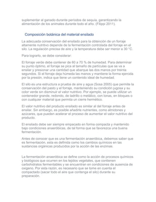 suplementar al ganado durante períodos de sequía, garantizando la
alimentación de los animales durante todo el año. (Filippi 2011).
Composición botánica del material ensilado
La adecuada conservación del ensilado para la obtención de un forraje
altamente nutritivo depende de la fermentación controlada del forraje en el
silo. La regulación precisa de aire y la temperatura debe ser menor a 30 °C.
Para lograrlo, se debe considerar:
El forraje verde debe contener de 60 a 70 % de humedad. Para determinar
su punto óptimo, el forraje se pica al tamaño de partículas que se va a
ensilar y presionar una cantidad que abarque las dos manos por treinta
segundos. Si el forraje deja húmeda las manos y mantiene la forma ejercida
por la presión, indica que tiene un contenido ideal de humedad.
El silo es una estructura a prueba de aire y agua (Sosa 2005) que permite la
conservación del pasto y el forraje, manteniendo su condición jugosa y su
color verde sin disminuir el valor nutritivo. Por ejemplo, se puede utilizar un
contenedor grande, redondo, de ladrillo o metálico, con lonas, en bloques o
con cualquier material que permita un cierre hermético.
El valor nutritivo del producto ensilado es similar al del forraje antes de
ensilar. Sin embargo, es posible añadirle nutrientes, como almidones y
azúcares, que pueden acelerar el proceso de aumentar el valor nutritivo del
producto.
El ensilado debe ser siempre empacado en forma compacta y mantenido
bajo condiciones anaeróbicas, de tal forma que se favorezca una buena
fermentación.
Antes de conocer que es una fermentación anaeróbica, debemos saber que
es fermentación, esta es definida como los cambios químicos en las
sustancias orgánicas producidos por la acción de las enzimas.
La fermentación anaeróbica se define como la acción de procesos químicos
y biológicos que ocurren en los tejidos vegetales, que contienen
carbohidratos fermentables y se encuentran en condiciones de ausencia de
oxigeno. Por esta razón, es necesario que se tome en cuenta el
compactado (sacar todo el aire que contenga el silo) durante su
preparación.
 