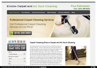 Free Estimates! 
Carpet Cleaning Encino Carpet and Air Duct Cleaning 
We are glad that you have discovered the site of the best cleaning 
company around – Encino Carpet and Air Duct Cleaning! We are 
pleased to say that we are known as being the best company to hire 
for carpet cleaning in Encino, California. In addition, we offer 
collection of other cleaning services. Some of those services include 
air duct cleaning, HVAC, dryer vent cleaning, upholstery cleaning, 
tile cleaning, and water damage/restoration. We offer everything that 
locals need in one spot so that if you are looking to have your home 
cleaned, all you have to do is call one company. Carpet cleaning in 
Encino, CA couldn’t possibly be more convenient. Why not have your 
upholstered furniture cleaned at the same time? If you would like to 
find out more information regarding what we can do for your home, 
give us a call. From removing stains and beautifying carpets to 
salvaging furniture and improving air quality, we truly do it all. Call 
I Need: 
I want you to come at: 
Time: 
Call : (818) 306-5693 
Carpet Cleaning Tile Cleaning Upholstery Cleaning Water Damage Air Duct Cleaning Blog 
Carpet Cleaning 
Month 
Day 
Created by PDFmyURL. Remove this footer and set your own layout? Get a license! 
 