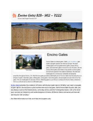 Encino Gates provides the residents of Encino with the best gate service. Whether you need a new gate
or gate repairs, Encino Gates is your number one source for gates. With Encino Gates by your side, you
can always count on the lowest prices, same day service, and 24/7 emergency repairs. Call us for all of
your commercial, industrial, and residential gates in Encino. All Encino Gates contractors are licensed
and insured. Call us today!
For More Information on Visit us at http://encinogates.com/

 
