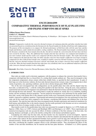 ENCIT-2018-0399
COMPARATIVE THERMAL PERFORMANCE OF FLAT PLATE FINS
AND INLINE STRIP FINS HEAT SINKS
William Denner Pires Fonseca
Carlos A. C. Altemani
State University of Campinas, School of Mechanical Engineering - R. Mendeleyev - 200, Campinas - SP - Zip Code 13083-860
fonsecawdp@gmail.com
altemani@fem.unicamp.br
Abstract. Comparative results for the convective thermal resistance of continuous plate ﬁns and inline strip ﬁns heat sinks
are presented based on correlations from the literature for the Nusselt number for the ﬁns of both heat sink conﬁgurations.
The purpose of this investigation is to compare the thermal performance of both heat sinks with the same base and ﬁns
height and thickness, under similar forced airﬂow cooling conditions. The Nusselt number heat transfer correlations from
the literature considered the heat transfer from the ﬁns, but did not include the convection from the bare heat sink base
(not covered by the ﬁns). Thus, this additional heat transfer from the heat sink base was evaluated and included in a
new more realistic model and the results were compared with those from the literature models. The results showed that
when compared to the plate ﬁns heat sinks, the inline strip ﬁns convective heat transfer coefﬁcients were larger enough to
compensate for their reduced heat transfer area, resulting in smaller convective thermal resistances. It was also veriﬁed
that the convective thermal resistance decreases with the strip length, due to larger convective heat transfer coefﬁcients
on the ﬁns. When the heat transfer from the heat sinks base was considered, there was an additional reduction of the heat
sinks convective thermal resistance to the cooling ﬂuid.
Keywords: Heat Sinks, Convective Thermal Resistance, Inline Strip Fins, Plate Fins
1. INTRODUCTION
Heat sinks are widely used in electronic equipment, with the purpose to enhance the convective heat transfer from a
component with high heat ﬂux to a forced ﬂow of a cooling ﬂuid (usually ambient air). They must be designed so that
the components temperatures always remain within their reliable limits, as speciﬁed by their manufacturer. In spite of
their large use in the electronics industry, the heat sinks thermal characteristics remain a topic of investigation due to their
variety of geometry, size, operating conditions, and also due to distinct design goals (Webb, 2007).
Two of the most investigated heat sink conﬁgurations are the parallel plates heat sinks and the aligned strip ﬁns
heat sinks, as indicated in Fig. 1, with the cooling ﬂow parallel to the heat sink base. Along the years, many analytical,
experimental and numerical investigations were performed to obtain the thermal resistance and the head loss of the cooling
ﬂow through the heat sink channels. The cooling ﬂuid is usually the ambient air, mainly due to its availability, handling
facility and the insulating electrical properties. Several analytical investigations were performed for the parallel plates
heat sinks, mostly with laminar ﬂow in the channels and the results were conveniently presented in the form of compact
models, expressed as algebraic equations. Experimental and numerical investigations were also performed for these heat
sinks and all the results have been compared in the literature, considering both laminar and turbulent ﬂow in the heat
sink channels. The strip ﬁns heat sinks have been investigated mostly through experiments and numerical simulations for
both laminar and turbulent ﬂow in the interﬁn channels, but the results presented in the literature are not as conveniently
grouped in the form of compact models as those for the plate ﬁns.
Heat transfer results for the parallel plates heat sinks were presented for example by Sparrow et al. (1978), Kadle and
Sparrow (1986), Sata et al. (1997), Jonsson and Moshfegh (2001) and Henríquez et al. (2007). These experimental and
numerical investigations took into account the effects of distinct conditions of the ﬂow entrance in the heat sinks, ﬁns
spacing, thickness and height, as well as the interﬁns cooling ﬂow in the laminar and turbulent regimes.
Considering now inline strip ﬁns heat sinks, the heat transfer was also reported by several investigators. Sparrow
et al. (1977) reported numerical results for laminar ﬂow in the ﬁns channels and indicated that the partition of each ﬁn
into smaller strips reduces the ﬂow and thermal boundary layers growth in each ﬁn strip, thus reducing their convective
thermal resistance. Ozturk and Tari (2008) investigated numerically the cooling of a CPU by means of aligned strip ﬁns
heat sinks, considering the complete computer chassis as the calculation domain. They investigated the effects of the
number of ﬁns and their distribution, the ﬁn material and the base plate thickness. Al-Sallami et al. (2016) reported
 
