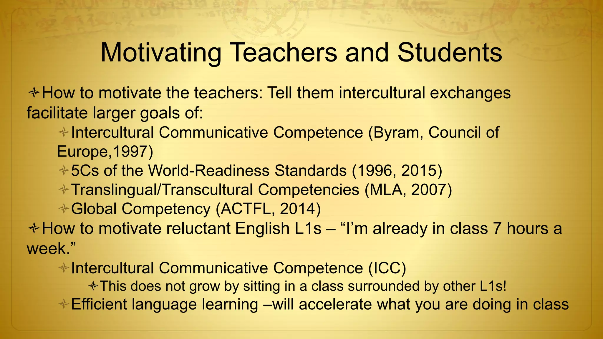 Motivating Teachers and Students
How to motivate the teachers: Tell them intercultural exchanges
facilitate larger goals of:
Intercultural Communicative Competence (Byram, Council of
Europe,1997)
5Cs of the World-Readiness Standards (1996, 2015)
Translingual/Transcultural Competencies (MLA, 2007)
Global Competency (ACTFL, 2014)
How to motivate reluctant English L1s – “I’m already in class 7 hours a
week.”
Intercultural Communicative Competence (ICC)
This does not grow by sitting in a class surrounded by other L1s!
Efficient language learning –will accelerate what you are doing in class
 