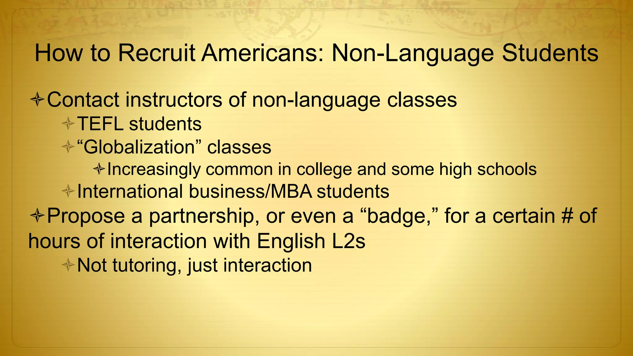 How to Recruit Americans: Non-Language Students
Contact instructors of non-language classes
TEFL students
“Globalization” classes
Increasingly common in college and some high schools
International business/MBA students
Propose a partnership, or even a “badge,” for a certain # of
hours of interaction with English L2s
Not tutoring, just interaction
 