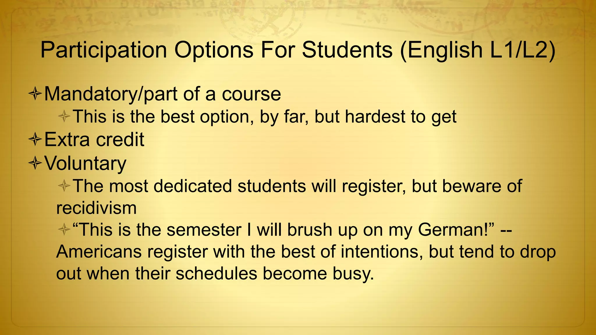 Participation Options For Students (English L1/L2)
Mandatory/part of a course
This is the best option, by far, but hardest to get
Extra credit
Voluntary
The most dedicated students will register, but beware of
recidivism
“This is the semester I will brush up on my German!” --
Americans register with the best of intentions, but tend to drop
out when their schedules become busy.
 