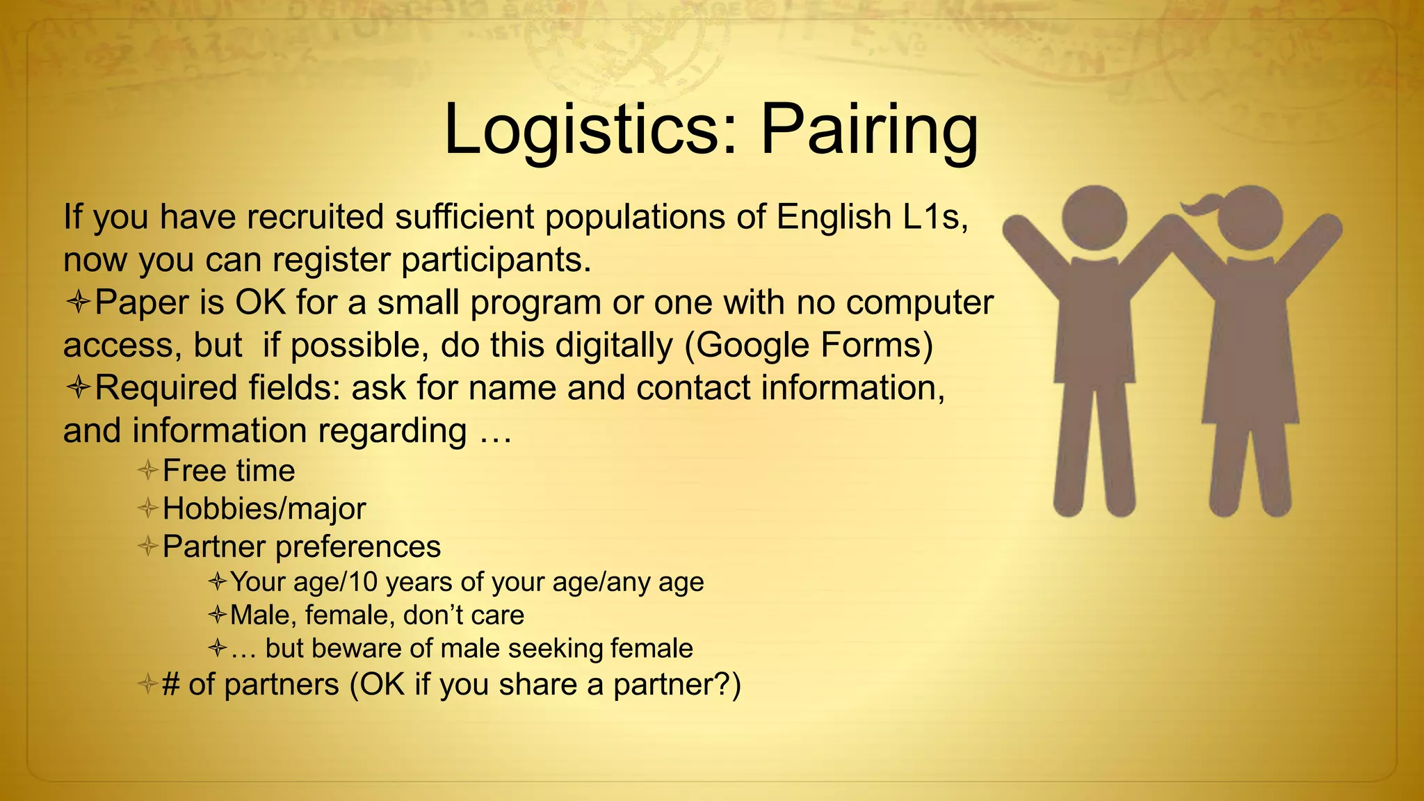 Logistics: Pairing
If you have recruited sufficient populations of English L1s,
now you can register participants.
Paper is OK for a small program or one with no computer
access, but if possible, do this digitally (Google Forms)
Required fields: ask for name and contact information,
and information regarding …
Free time
Hobbies/major
Partner preferences
Your age/10 years of your age/any age
Male, female, don’t care
… but beware of male seeking female
# of partners (OK if you share a partner?)
 