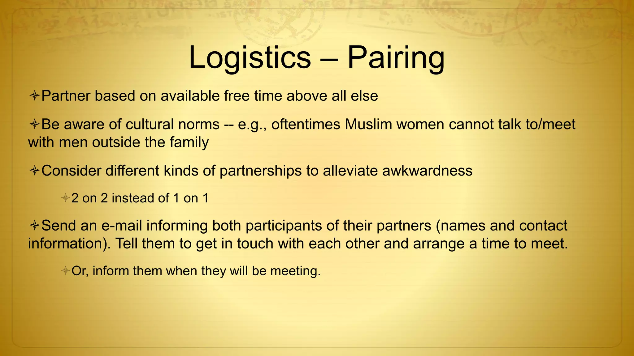 Logistics – Pairing
Partner based on available free time above all else
Be aware of cultural norms -- e.g., oftentimes Muslim women cannot talk to/meet
with men outside the family
Consider different kinds of partnerships to alleviate awkwardness
2 on 2 instead of 1 on 1
Send an e-mail informing both participants of their partners (names and contact
information). Tell them to get in touch with each other and arrange a time to meet.
Or, inform them when they will be meeting.
 