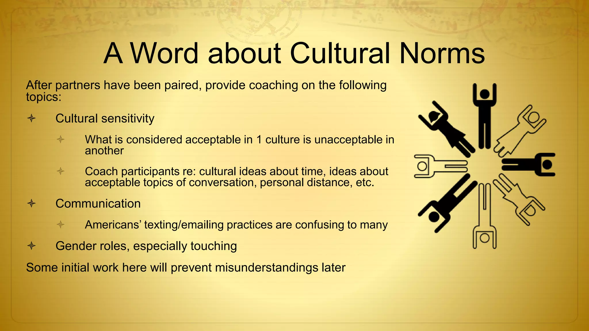 A Word about Cultural Norms
After partners have been paired, provide coaching on the following
topics:
 Cultural sensitivity
 What is considered acceptable in 1 culture is unacceptable in
another
 Coach participants re: cultural ideas about time, ideas about
acceptable topics of conversation, personal distance, etc.
 Communication
 Americans’ texting/emailing practices are confusing to many
 Gender roles, especially touching
Some initial work here will prevent misunderstandings later
 