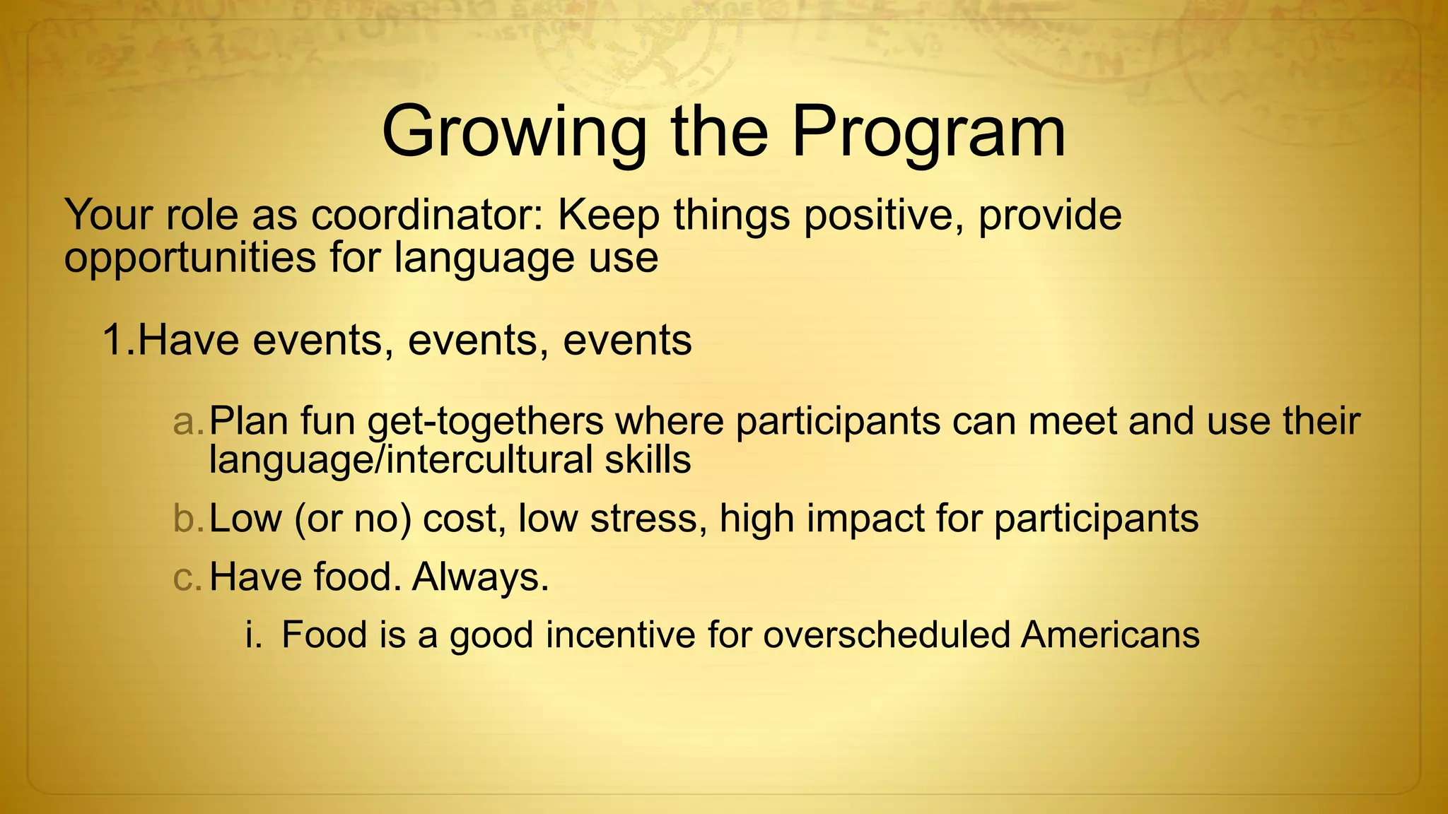 Growing the Program
Your role as coordinator: Keep things positive, provide
opportunities for language use
1.Have events, events, events
a.Plan fun get-togethers where participants can meet and use their
language/intercultural skills
b.Low (or no) cost, low stress, high impact for participants
c.Have food. Always.
i. Food is a good incentive for overscheduled Americans
 