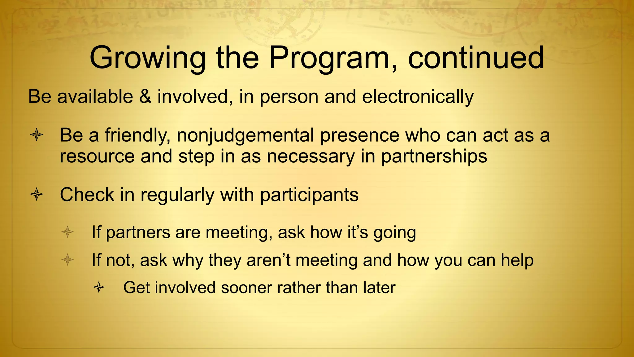 Growing the Program, continued
Be available & involved, in person and electronically
 Be a friendly, nonjudgemental presence who can act as a
resource and step in as necessary in partnerships
 Check in regularly with participants
 If partners are meeting, ask how it’s going
 If not, ask why they aren’t meeting and how you can help
 Get involved sooner rather than later
 