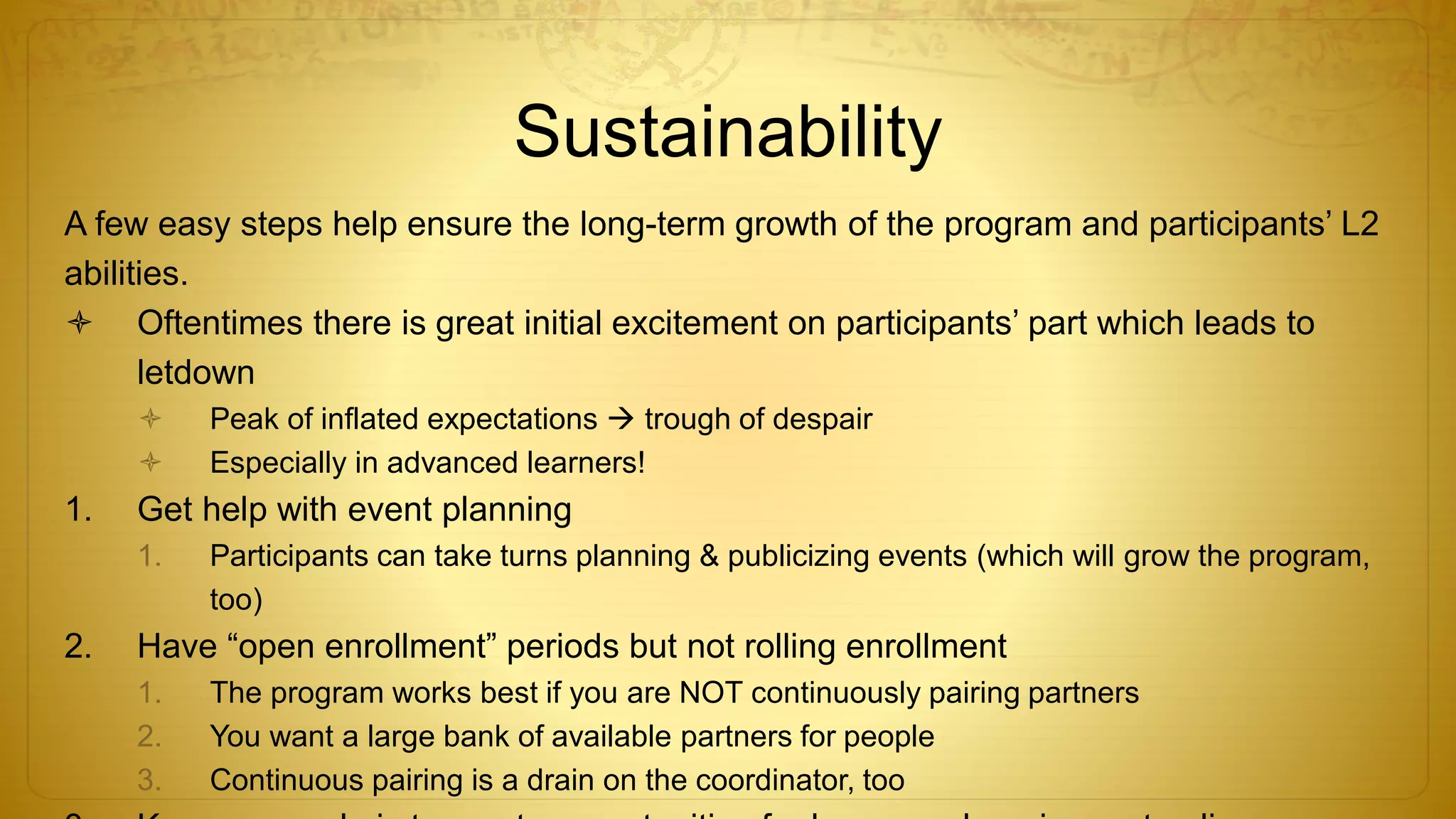Sustainability
A few easy steps help ensure the long-term growth of the program and participants’ L2
abilities.
 Oftentimes there is great initial excitement on participants’ part which leads to
letdown
 Peak of inflated expectations  trough of despair
 Especially in advanced learners!
1. Get help with event planning
1. Participants can take turns planning & publicizing events (which will grow the program,
too)
2. Have “open enrollment” periods but not rolling enrollment
1. The program works best if you are NOT continuously pairing partners
2. You want a large bank of available partners for people
3. Continuous pairing is a drain on the coordinator, too
 