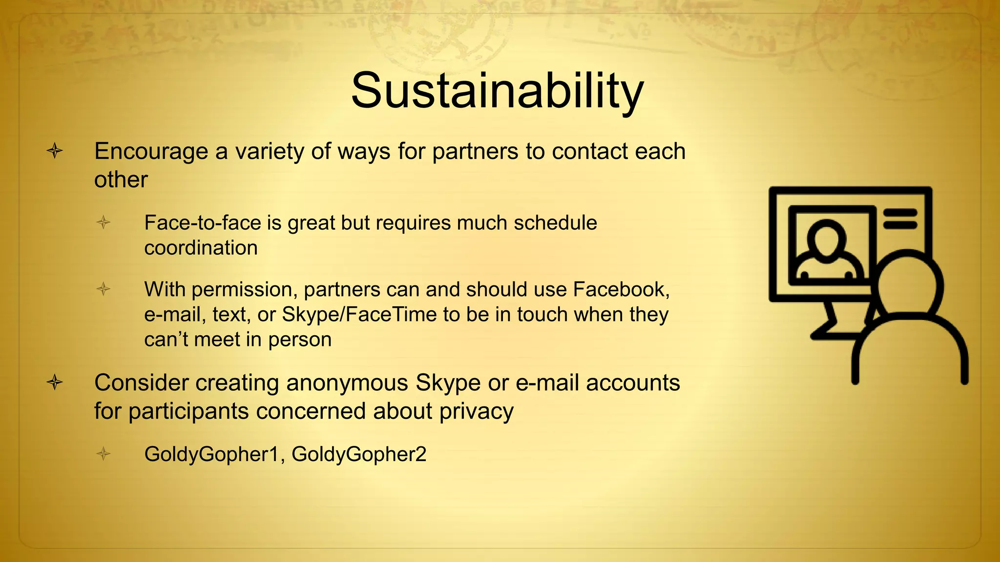 Sustainability
 Encourage a variety of ways for partners to contact each
other
 Face-to-face is great but requires much schedule
coordination
 With permission, partners can and should use Facebook,
e-mail, text, or Skype/FaceTime to be in touch when they
can’t meet in person
 Consider creating anonymous Skype or e-mail accounts
for participants concerned about privacy
 GoldyGopher1, GoldyGopher2
 