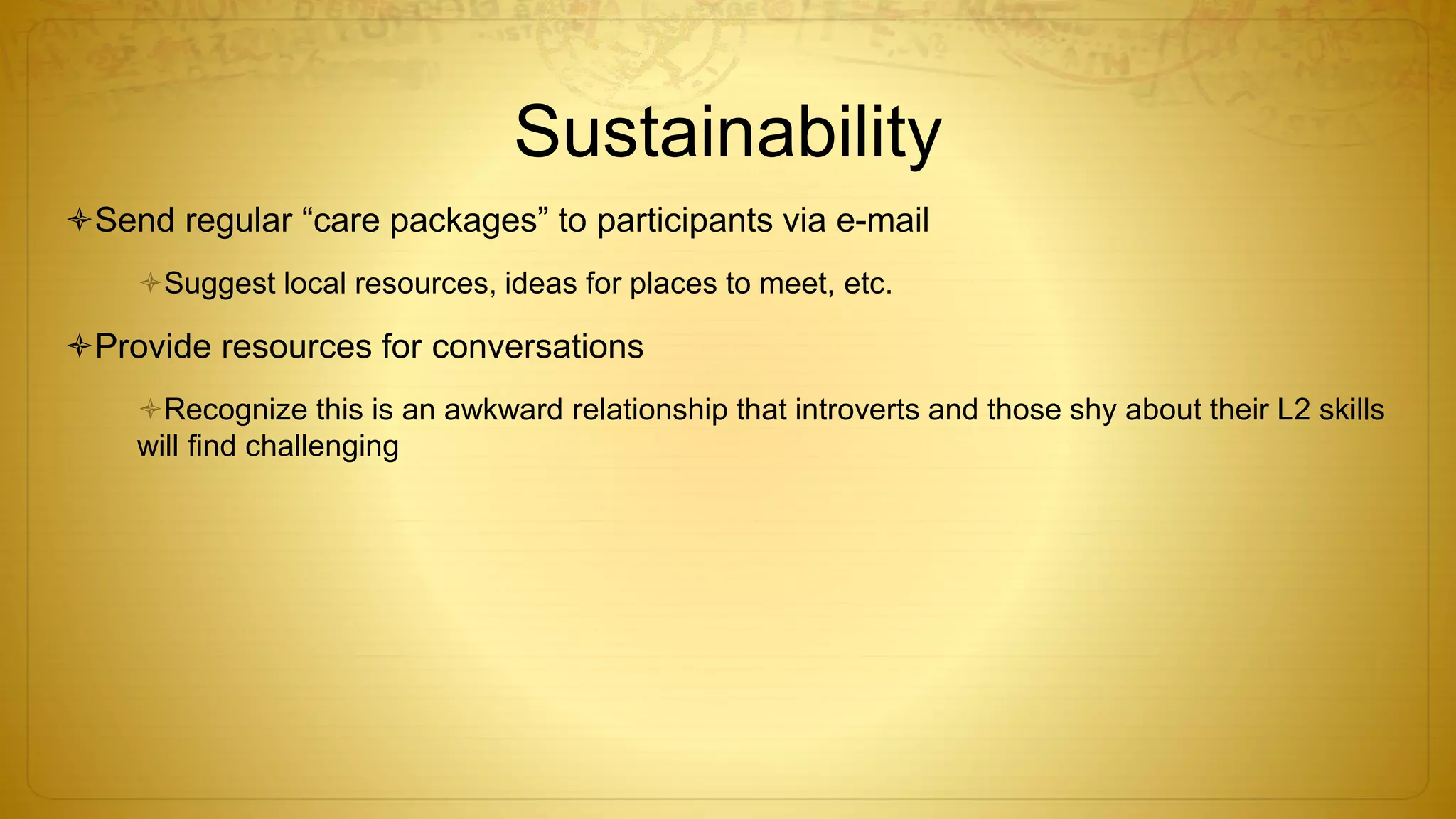 Sustainability
Send regular “care packages” to participants via e-mail
Suggest local resources, ideas for places to meet, etc.
Provide resources for conversations
Recognize this is an awkward relationship that introverts and those shy about their L2 skills
will find challenging
 