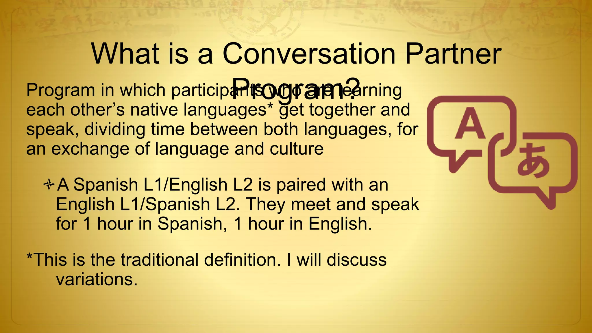 What is a Conversation Partner
Program?Program in which participants who are learning
each other’s native languages* get together and
speak, dividing time between both languages, for
an exchange of language and culture
A Spanish L1/English L2 is paired with an
English L1/Spanish L2. They meet and speak
for 1 hour in Spanish, 1 hour in English.
*This is the traditional definition. I will discuss
variations.
 