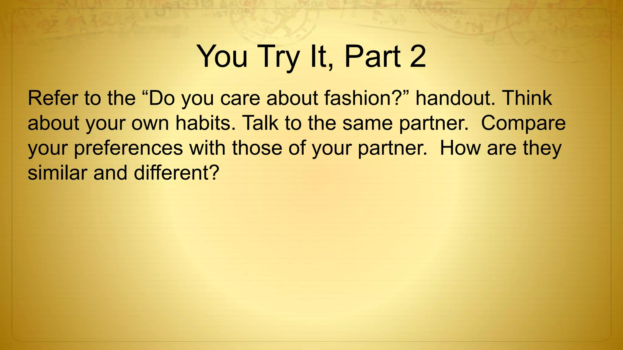 You Try It, Part 2
Refer to the “Do you care about fashion?” handout. Think
about your own habits. Talk to the same partner. Compare
your preferences with those of your partner. How are they
similar and different?
 