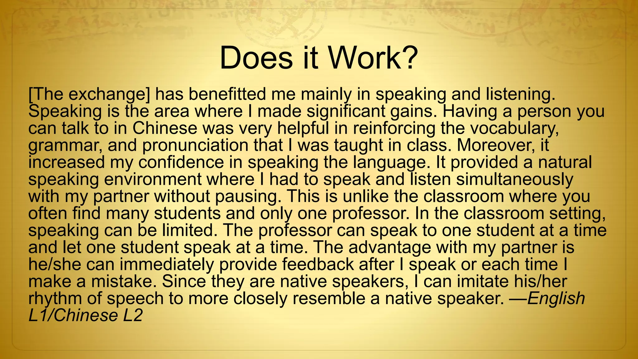 Does it Work?
[The exchange] has benefitted me mainly in speaking and listening.
Speaking is the area where I made significant gains. Having a person you
can talk to in Chinese was very helpful in reinforcing the vocabulary,
grammar, and pronunciation that I was taught in class. Moreover, it
increased my confidence in speaking the language. It provided a natural
speaking environment where I had to speak and listen simultaneously
with my partner without pausing. This is unlike the classroom where you
often find many students and only one professor. In the classroom setting,
speaking can be limited. The professor can speak to one student at a time
and let one student speak at a time. The advantage with my partner is
he/she can immediately provide feedback after I speak or each time I
make a mistake. Since they are native speakers, I can imitate his/her
rhythm of speech to more closely resemble a native speaker. —English
L1/Chinese L2
 