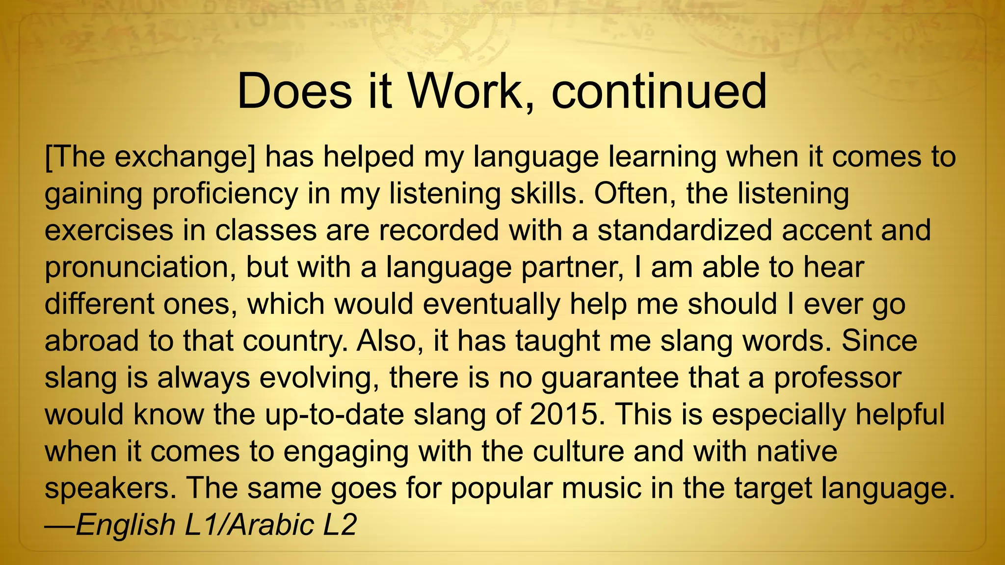 Does it Work, continued
[The exchange] has helped my language learning when it comes to
gaining proficiency in my listening skills. Often, the listening
exercises in classes are recorded with a standardized accent and
pronunciation, but with a language partner, I am able to hear
different ones, which would eventually help me should I ever go
abroad to that country. Also, it has taught me slang words. Since
slang is always evolving, there is no guarantee that a professor
would know the up-to-date slang of 2015. This is especially helpful
when it comes to engaging with the culture and with native
speakers. The same goes for popular music in the target language.
—English L1/Arabic L2
 