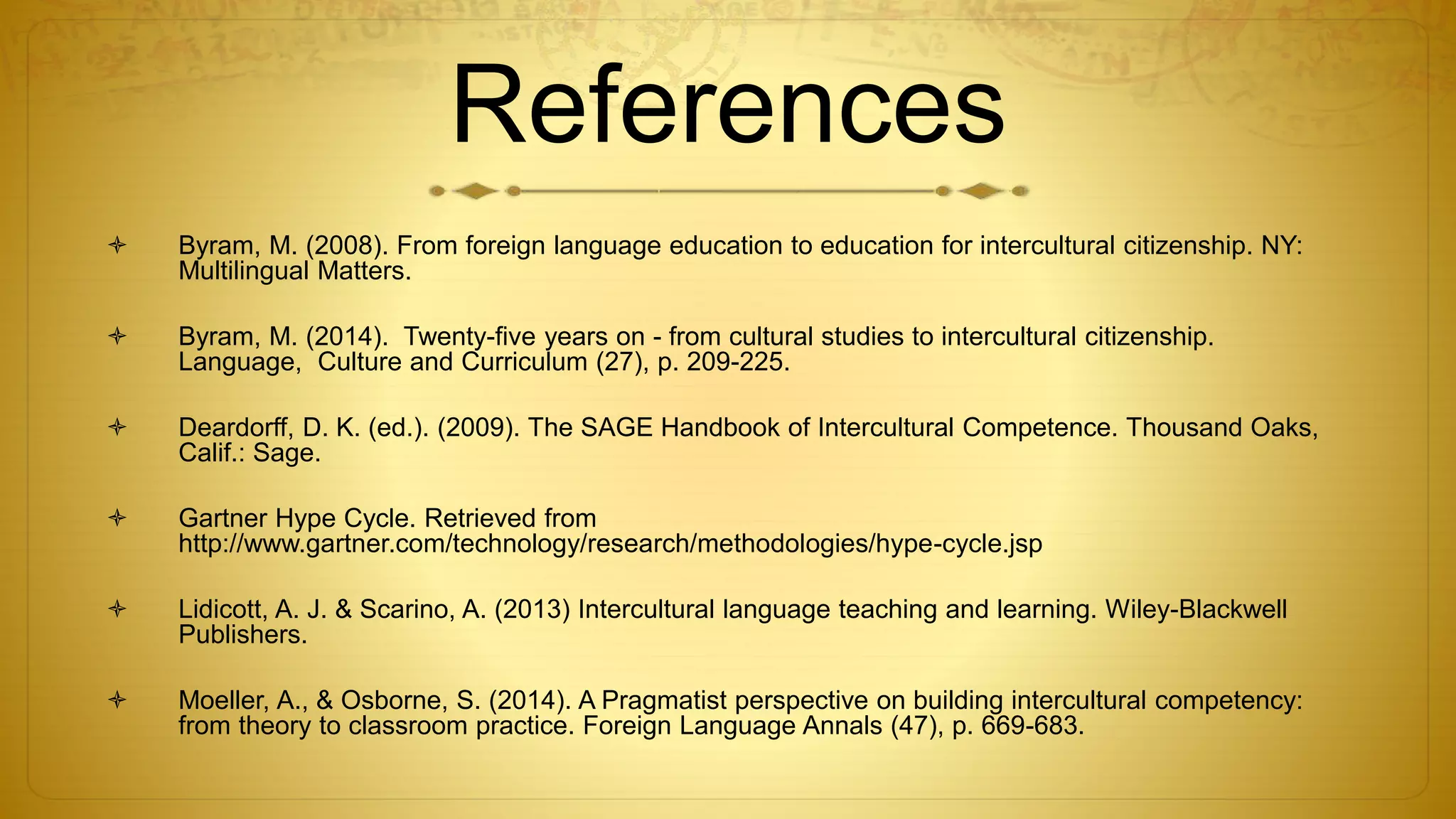 References
 Byram, M. (2008). From foreign language education to education for intercultural citizenship. NY:
Multilingual Matters.
 Byram, M. (2014). Twenty-five years on - from cultural studies to intercultural citizenship.
Language, Culture and Curriculum (27), p. 209-225.
 Deardorff, D. K. (ed.). (2009). The SAGE Handbook of Intercultural Competence. Thousand Oaks,
Calif.: Sage.
 Gartner Hype Cycle. Retrieved from
http://www.gartner.com/technology/research/methodologies/hype-cycle.jsp
 Lidicott, A. J. & Scarino, A. (2013) Intercultural language teaching and learning. Wiley-Blackwell
Publishers.
 Moeller, A., & Osborne, S. (2014). A Pragmatist perspective on building intercultural competency:
from theory to classroom practice. Foreign Language Annals (47), p. 669-683.
 