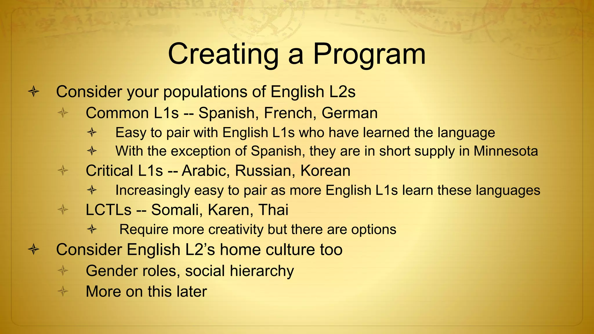 Creating a Program
 Consider your populations of English L2s
 Common L1s -- Spanish, French, German
 Easy to pair with English L1s who have learned the language
 With the exception of Spanish, they are in short supply in Minnesota
 Critical L1s -- Arabic, Russian, Korean
 Increasingly easy to pair as more English L1s learn these languages
 LCTLs -- Somali, Karen, Thai
 Require more creativity but there are options
 Consider English L2’s home culture too
 Gender roles, social hierarchy
 More on this later
 