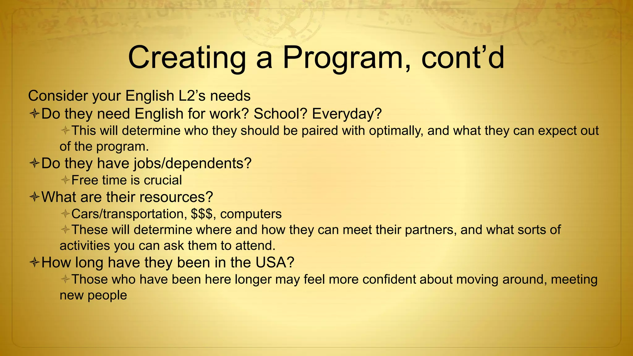 Creating a Program, cont’d
Consider your English L2’s needs
Do they need English for work? School? Everyday?
This will determine who they should be paired with optimally, and what they can expect out
of the program.
Do they have jobs/dependents?
Free time is crucial
What are their resources?
Cars/transportation, $$$, computers
These will determine where and how they can meet their partners, and what sorts of
activities you can ask them to attend.
How long have they been in the USA?
Those who have been here longer may feel more confident about moving around, meeting
new people
 