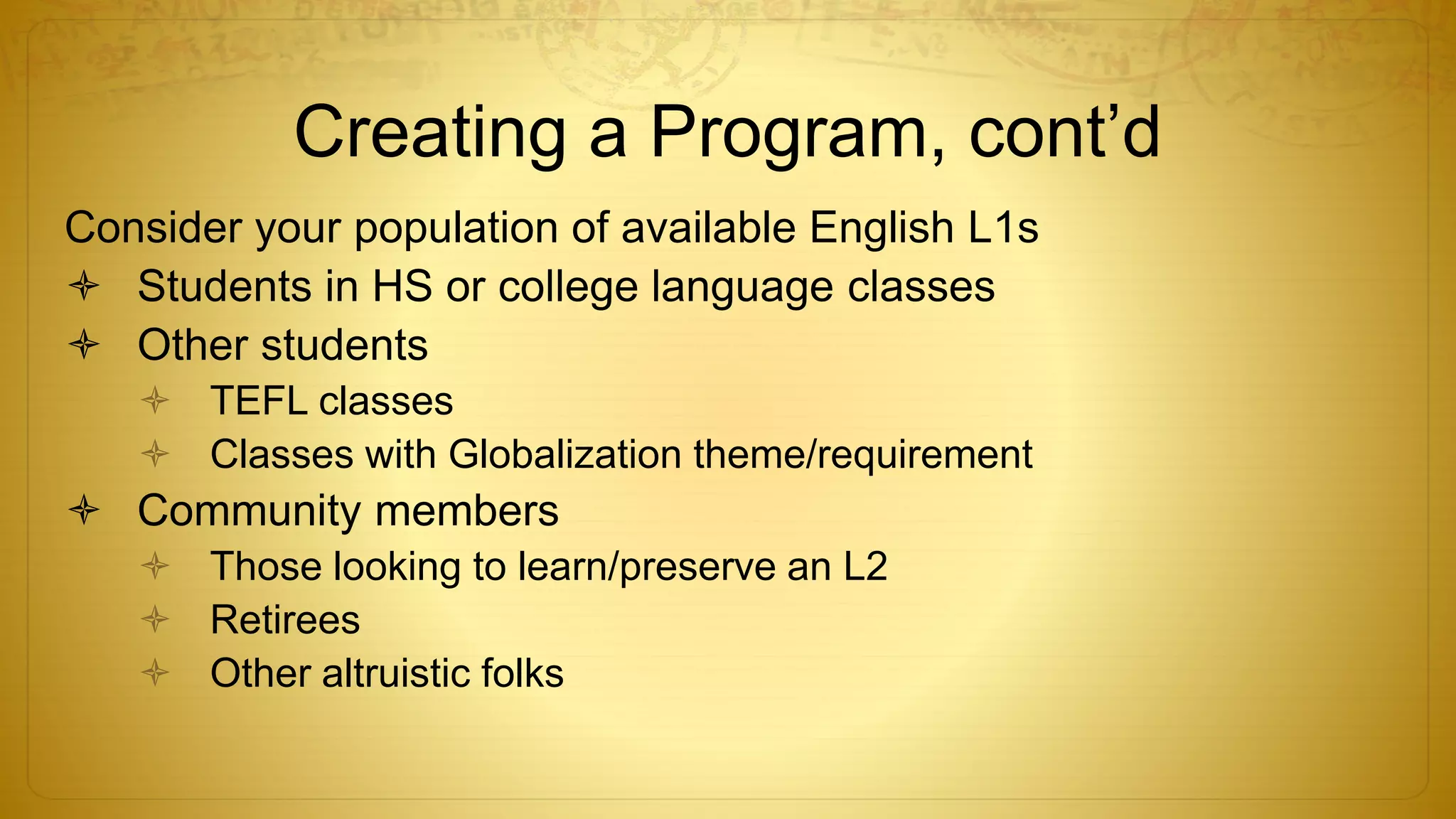 Creating a Program, cont’d
Consider your population of available English L1s
 Students in HS or college language classes
 Other students
 TEFL classes
 Classes with Globalization theme/requirement
 Community members
 Those looking to learn/preserve an L2
 Retirees
 Other altruistic folks
 