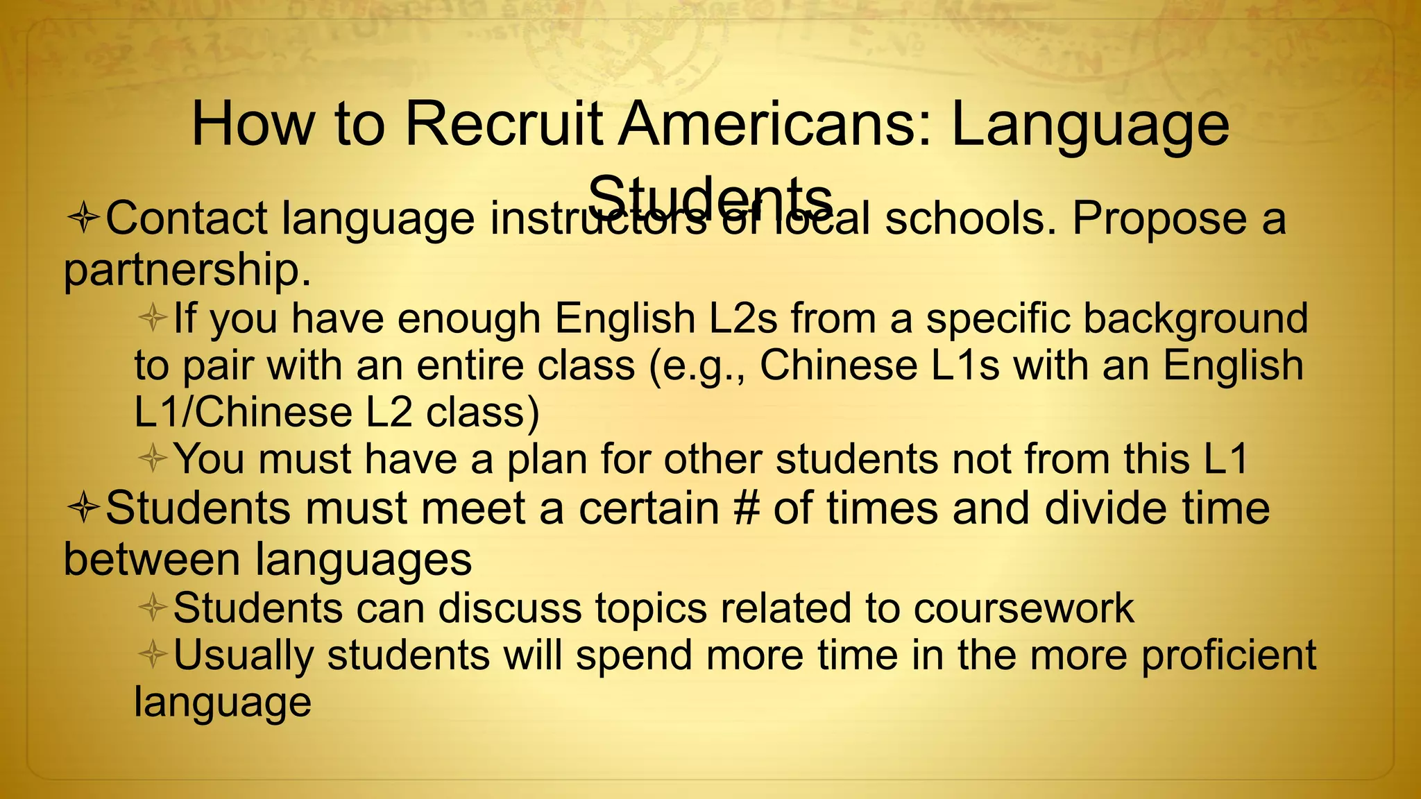 How to Recruit Americans: Language
StudentsContact language instructors of local schools. Propose a
partnership.
If you have enough English L2s from a specific background
to pair with an entire class (e.g., Chinese L1s with an English
L1/Chinese L2 class)
You must have a plan for other students not from this L1
Students must meet a certain # of times and divide time
between languages
Students can discuss topics related to coursework
Usually students will spend more time in the more proficient
language
 