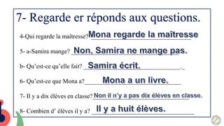 7- Regarde er réponds aux questions.
4-Qui regarde la maîtresse? ________________________________
5- a-Samira mange? ____________________________.______
b- Qu’est-ce qu’elle fait? _______________________________._
6- Qu’est-ce que Mona a?_______________________________
7- Il y a dix élèves en classe?_______________________________
8- Combien d’ élèves il y a? _________________________________
 