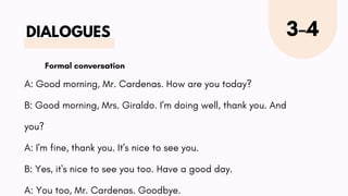 DIALOGUES 3-4
A: Good morning, Mr. Cardenas. How are you today?
B: Good morning, Mrs. Giraldo. I'm doing well, thank you. And
you?
A: I'm fine, thank you. It's nice to see you.
B: Yes, it's nice to see you too. Have a good day.
A: You too, Mr. Cardenas. Goodbye.
Formal conversation
 