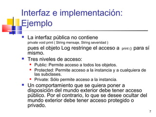 7
Interfaz e implementación:
Ejemplo
 La interfaz pública no contiene
private void print ( String mensaje, String severidad )
pues el objeto Log restringe el acceso a print () para sí
mismo.
 Tres niveles de acceso:
 Public: Permite acceso a todos los objetos.
 Protected: Permite acceso a la instancia y a cualquiera de
las subclases.
 Private: Sólo permite acceso a la instancia.
 Un comportamiento que se quiera poner a
disposición del mundo exterior debe tener acceso
público. Por el contrario, lo que se desee ocultar del
mundo exterior debe tener acceso protegido o
privado.
 