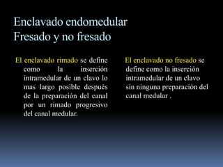 Enclavado endomedular 
Fresado y no fresado 
El enclavado rimado se define 
como la inserción 
intramedular de un clavo lo 
mas largo posible después 
de la preparación del canal 
por un rimado progresivo 
del canal medular. 
El enclavado no fresado se 
define como la inserción 
intramedular de un clavo 
sin ninguna preparación del 
canal medular . 
 