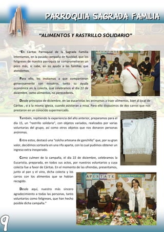 “En Cáritas Parroquial de la Sagrada Familia
intentamos, en la pasada campaña de Navidad, que los
feligreses de nuestra parroquia se comprometieran un
poco más, si cabe, en su ayuda a las familias que
atendemos.
Para ello, les invitamos a que compartieran
generosamente con nosotros, tanto su ayuda
económica en la colecta, que celebramos el día 22 de
diciembre, como alimentos, no perecederos.
Desde principios de diciembre, en las eucaristías les animamos a traer alimentos, bien al local de
Cáritas , o a la misma iglesia, cuando asistieran a misa. Para ello dispusimos de dos carros que nos
prestaron en un conocido supermercado.
También, repitiendo la experiencia del año anterior, preparamos para el
día 15, un “rastrillo solidario”, con objetos variados, realizados por varias
voluntarias del grupo, así como otros objetos que nos donaron personas
anónimas.
Entre estos, destacó una “colcha artesana de ganchillo” que, por su gran
valor, decidimos sortearla en una rifa aparte, con lo cual pudimos obtener un
ingreso extra inesperado.
Como culmen de la campaña, el día 22 de diciembre, celebramos la
Eucaristía, preparada, en todos sus actos, por nuestros voluntarios y cuya
colecta fue a favor de Cáritas. En el momento de las ofrendas, presentamos,
junto al pan y el vino, dicha colecta y los
carros con los alimentos que se habían
recogido.
Desde aquí, nuestro más sincero
agradecimiento a todas las personas, tanto
voluntarios como feligreses, que han hecho
posible dicha campaña.”
 