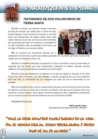 Cuando mi marido y yo iniciamos el viaje a Jerusalén,
iba llena de ilusiones, por poder pisar la Tierra de Jesús.
Cuando llegamos, iba de emoción en emoción, la cual más
fuerte, iba descubriendo los lugares donde Jesús había
vivido. Todo me era tan real, y lo vivía con tanta intensidad,
que yo pensaba que todas mis emociones se quedaban en
un viaje maravilloso, pero me quedaba lo más fuerte, que
era llegar a Palestina, y en concreto a Belén.
Allí me encontré con sensaciones penosas, ver la
realidad de unos hermanos nuestros que estaban pasándolo mal. Les tienen oprimidos, los privan del
trabajo, les van limitando las tierras, etc.
Cuando un compañero del grupo, le preguntó a la chica la situación en que se encontraban, le
respondió que han tenido que hacer Cooperativas, trabajando la madera, haciendo artículos
religiosos, y los bienes obtenidos los comparten con la Comunidad.
Cuando la guía que llevábamos, con lágrimas en los ojos nos explicó la situación, al ver como
lloraba, fue tanta mi emoción, que lloré también, y cuando le pregunté que era lo que podíamos
hacer por ellos, su contestación fue que rezáramos por todos los que se encontraban en esa
situación.
Pero esta emoción la volví a sentir, cuando Cáritas Diocesana nos comunicó que venía una chica
de Palestina a darnos una charla de la situación de Palestina. Nos dijo que los jóvenes tienen que
marcharse a buscar trabajo a otros lugares, teniendo trabajo para ellos, negándoselo simplemente
por ser cristianos que son los mismos problemas que nos contó Teresa en Belén.
RECEMOS POR ELLOS
María Josefa López
Voluntaria de la Parroquia de El Pilar, Albacete
“““VVVAAALLLEEE LLLAAA PPPEEENNNAAA AAAPPPOOOSSSTTTAAARRR CCCOOOSSSAAASSS BBBUUUEEENNNAAASSS EEENNN LLLAAA VVVIIIDDDAAA...
NNNOOO SSSEEE VVVEEENNNGGGAAANNN AAABBBAAAJJJOOO,,, SSSIIIGGGAAANNN TTTRRRAAABBBAAAJJJAAANNNDDDOOO YYY RRREEECCCEEENNN
PPPOOORRR MMMÍÍÍ,,, NNNOOO SSSEEE OOOLLLVVVIIIDDDEEENNN “““
Papa Francisco
 