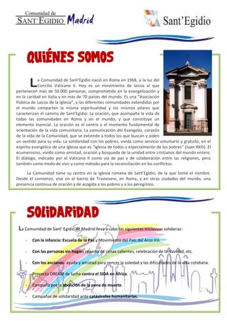 a Comunidad de Sant’Egidio nació en Roma en 1968, a la luz del
Concilio Vaticano II. Hoy es un movimiento de laicos al que
pertenecen más de 50.000 personas, comprometido en la evangelización y
en la caridad en Italia y en más de 70 países del mundo. Es una “Asociación
Pública de Laicos de la Iglesia”, y las diferentes comunidades extendidas por
el mundo comparten la misma espiritualidad y los mismos pilares que
caracterizan el camino de Sant’Egidio: La oración, que acompaña la vida de
todas las comunidades en Roma y en el mundo, y que constituye un
elemento esencial. La oración es el centro y el momento fundamental de
orientación de la vida comunitaria. La comunicación del Evangelio, corazón
de la vida de la Comunidad, que se extiende a todos los que buscan y piden
un sentido para su vida. La solidaridad con los pobres, vivida como servicio voluntario y gratuito, en el
espíritu evangélico de una Iglesia que es “Iglesia de todos y especialmente de los pobres“ (Juan XXIII). El
ecumenismo, vivido como amistad, oración y búsqueda de la unidad entre cristianos del mundo entero.
El diálogo, indicado por el Vaticano II como vía de paz y de colaboración entre las religiones, pero
también como modo de vivir y como método para la reconciliación en los conflictos.
La Comunidad tiene su centro en la Iglesia romana de Sant’Egidio, de la que tomó el nombre.
Desde el comienzo, vive en el barrio de Trastevere, en Roma, y en otras ciudades del mundo, una
presencia continua de oración y de acogida a los pobres y a los peregrinos.
L
La Comunidad de Sant’ Egidio de Madrid lleva a cabo las siguientes iniciativas solidarias:
- Con la infancia: Escuela de la Paz y Movimiento del País del Arco Iris.
- Con las personas sin hogar: reparto de cenas calientes, celebración de la Navidad, etc.
- Con los ancianos: ayuda y amistad para vencer la soledad y las dificultades de la vida cotidiana.
- Proyecto DREAM de lucha contra el SIDA en África.
- Campaña por la abolición de la pena de muerte.
- Campañas de solidaridad ante catástrofes humanitarias.
 