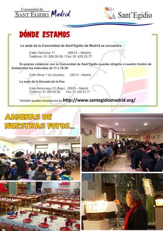 La sede de la Comunidad de Sant’Egidio de Madrid se encuentra:
Calle Verónica 11 28014 – Madrid
Teléfono: 91 369 09 56 / Fax: 91 429 23 77
Si quieres colaborar con la Comunidad de Sant’Egidio puedes dirigirte a nuestro Centro de
Solidaridad los miércoles de 17 a 19:30:
Calle Olivar 1 bis (locales) 28012 – Madrid
La sede de la Escuela de la Paz:
Calle Belzunegui 23 (Bajo) 28025 – Madrid
Teléfono: 91 369 09 56 Fax: 91 429 23 77
También puedes localizarnos en http://www.santegidiomadrid.org/
 