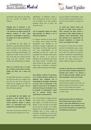 participado más veces en recorridos,
pero ese primero de Madrid me
impactó.
Supongo que el acercarse a una
realidad tan dura como es acercarse
a las personas sin hogar marcará de
diversas maneras la vida. ¿Qué
aportan la comunidad en general y
los amigos de la calle en particular a
su vida?
La comunidad de Sant Egidio de
Madrid me aporta amistad profunda,
oración y celebraciones maravillosas y
amor concreto a los pobres; me
aportan la frescura del Evangelio. Los
amigos de la calle me dan más de lo
que yo les doy; con muchos de ellos
tengo una gran amistad, incluso
alguno me ha acompañado al médico.
¿Qué es lo primero que se te pasa
por la cabeza cuando estas con ellos,
hablas con ellos, ríes o lloras con
ellos?
No sabría bien qué decir. La verdad es
que estar con ellos es un regalo. Creo
que Dios me saca de mí mismo por
medio de los amigos de la calle. En
ellos resplandece la imagen santa de
Dios de manera especial.
La comunidad de Sant Egidio está
presente a nivel mundial. Aquí en
España tiene su sede en Madrid
¿Cómo podemos ayudar y apoyar
tanto a la comunidad como a los
amigos de la calle desde aquí?
Creo que las visitas que hacemos y el
donativo que les dejamos es ya muy
significativo. En Albacete, Cáritas y
otras instituciones hacen ya mucho
con los amigos de la calle; siempre
podemos hacer más; el Señor nos
inspirará el qué.
¿Se ha propuesto alguna vez hacer
algo parecido en Tobarra o en la
Diócesis de Albacete?
En Tobarra tenemos un buen grupo
de Cáritas Joven. Cuatro de ellos
participaron esta Navidad en un
encuentro europeo organizado por
Sant Egidio en Roma; éstos quieren
vivir esta espiritualidad, yo les
acompaño en ello. Por ahora han
empezado con la oración cada quince
días, los viernes, y su tarea es
colaborar con el proyecto de Cáritas
del apoyo escolar. El Espíritu será
quien suscite lo que quiera suscitar.
Quién sabe si también en Albacete
podría surgir un grupo de Sant Egidio.
Hace algunas semanas 70 personas,
en su mayoría jóvenes, partieron de
Albacete para colaborar con la
Comunidad de San Egidio. Cuéntanos
un poco como se desarrollo el día
¿Qué es lo que más le ha llamado la
atención del grupo de jóvenes? ¿Les
ha gustado la experiencia? ¿Creel
que es positivo ofrecer estas
experiencias a estos jóvenes?
Fue un día precioso. Al llegar tuvimos
una charla sobre la comunidad de
Sant Egidio y el sentido del día que
íbamos a vivir con ellos (el recuerdo
de los que han muerto en la calle).
Después de la comida preparamos el
comedor para la cena. Luego la
Eucaristía recordando a los que han
muerto en la calle: delante del Señor
están siempre presentes y también
para sus amigos de Sant Egidio. Luego
la cena donde los jóvenes sirvieron y
cenaron con los pobres. Fue algo muy
bello.
Es cierto que cuando vemos una
persona sin hogar somos reacios a
tener contacto con ellos, incluso a
acercarnos a ellos, quizás porque no
sabemos cómo reaccionarán, ¿Cree
que después de la experiencia, los
jóvenes cambiaran su manera de
tratar a los amigos de la calle?
Creo que sí. Es cierto que los cambios
ocurrren, normalmente, poco a poco,
pero creo que sí. Estar con los amigos
de la calle no es difícil y los jóvenes
pueden conmoverse profundamente,
por eso creo que muchos de ellos
quieren vivir estas experiencias y
poder realizarlas luego en sus lugares.
A todas las personas que entrevistamos
para este revista acabamos pidiendo un
mensaje para animar a los jóvenes a
vivir el regalo de poder trabajar por los
más necesitados. ¿Cuál sería el suyo?
Hay que empezar orando juntos y
escuchando el Evangelio. El servicio a los
pobres empieza con la oración, nace de
ella y va a ella. Desde ahí no temer
comprometerse, dedicar tiempo, salir de
sí mismo, amar.
Muchas gracias Pedro por dedicarnos
estos minutos para nuestra revista
joven, y sobre todo GRACIAS por ser así,
una persona que, como sacerdote, está
tan cercano a los pobres y a la gente más
necesitada de nuestro país.
 