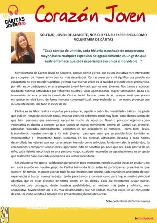 SOLEDAD, JOVEN DE ALBACETE, NOS CUENTA SU EXPERIENCIA COMO
VOLUNTARIA DE CÁRITAS
“Cada sonrisa de un niño, cada historia escuchada de una persona
mayor, hasta cualquier expresión de agradecimiento es un gesto que
realmente hace que cada experiencia sea única e inolvidable...”
Soy voluntaria de Caritas Joven de Albacete, porque pienso y creo que es una iniciativa muy interesante
para cooperar de forma activa con los más necesitados. Cáritas joven para mí significa una posible vía
escapatoria de este mundo superficial y cínico que muchas veces es la realidad presente en mi propia vida,
por ello estoy participando en este proyecto juvenil formado por los mas jóvenes. Nos damos a conocer
mediante distintas actividades que refuerzan nuestras vidas aportándonos mayor satisfacción. Dado a la
innovación de este proyecto juvenil de Cáritas decidí formar parte de él, porque sentí que podría
enriquecer mi vida tanto de forma humana como espiritual, emprendiendo así un nuevo proyecto con
ilusión intentando dar todo lo mejor de mí.
Cáritas en su labor realiza campañas para cooperar, ayudar y cubrir las necesidades básicas de gente
que está en riesgo de exclusión social, muchas veces no debemos andar muy lejos para darnos cuenta de
que hay personas que realmente necesitan mucho de nosotros. Nuestro principal objetivo como
voluntarios es darnos a conocer ya que somos un nuevo movimiento dentro de Caritas. Las primeras
campañas realizadas principalmente consisten en ser pescadores de hombres, como hizo Jesús,
transmitiendo nuestro mensaje a los más jóvenes para que vean que su posible labor también es
imprescindible e importante, todos sumamos. En las diversas actividades llevadas a cabo hemos
desarrollado los valores que nos caracterizan llevando como principios fundamentales la solidaridad, la
colaboración y compartir siendo felices, aportando todo de nosotros por poco que sea. Cada sonrisa de un
niño, cada historia escuchada de una persona mayor, cualquier expresión de agradecimiento es un gesto
que realmente hace que cada experiencia sea única e inolvidable.
Ser voluntaria me aporta satisfacción personal en todo momento, no solo cuando tratas de ayudar si no
en cada reunión en nuestro grupo de Caritas formando lazos entre los participantes presentes ya que
nuestro fin común es poder aportar todo lo que llevamos por dentro. Cada reunión es una forma de unir
experiencias y buscar nuevos trabajos, tanto para darnos a conocer como para lograr nuestro principal
objetivo, que es estar presente de forma directa en los demás. Cada día intentamos buscar nuevas
soluciones para conseguir, desde nuestras posibilidades, un entorno más justo y solidario, mas
cooperativo, favoreciendo así a los más desamparados que nos rodean, muchas veces sin ser consciente
de ello. Os animo a todos a conocer este proyecto para jóvenes de Cáritas.
Sole (Voluntaria de Cáritas Joven)
 
