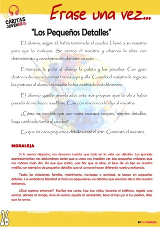 El alumno, según él, había terminado el cuadro. Llamó a su maestro
para que lo evaluara. Se acercó el maestro y observó la obra con
detenimiento y concentración durante un rato.
Entonces, le pidió al alumno la paleta y los pinceles. Con gran
destreza dio unos cuantos trazos aquí y allá. Cuando el maestro le regresó
las pinturas al alumno el cuadro había cambiado notablemente.
El alumno quedó asombrado; ante sus propios ojos la obra había
pasado de mediocre a sublime. Casi con reverencia le dijo al maestro:
¿Cómo es posible que con unos cuantos toques, simples detalles,
haya cambiado tanto el cuadro?
Es que en esos pequeños detalles está el arte. Contestó el maestro.
MORALEJA
Si lo vemos despacio, nos daremos cuenta que todo en la vida son detalles. Los grandes
acontecimientos nos deslumbran tanto que a veces nos impiden ver esos pequeños milagros que
nos rodean cada día. Un ave que canta, una flor que se abre, el beso de un hijo en nuestra
mejilla, son ejemplos de pequeños detalles que al sumarse hacen diferente nuestra existencia.
Todas las relaciones, familia, matrimonio, noviazgo o amistad, se basan en pequeños
detalles. La verdadera felicidad se finca en pequeñeces, en detalles que sazonan día a día nuestra
existencia.
¿Qué esperas entonces? Escribe esa carta, haz esa visita, levanta el teléfono, regala una
sonrisa, abraza al amigo, sirve al vecino, ayuda al necesitado, besa al hijo y/o a tus padres, diles
que los amas.
 