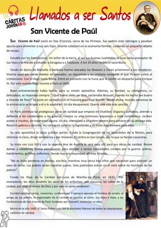 San Vicente de Paúl nació en Dax (Francia), cerca de los Pirineos. Sus padres eran labriegos y pasaban
apuros para alimentar a sus seis hijos. Vicente colaboró en la economía familiar, cuidando un pequeño rebaño
de ovejas.
Estudió con los franciscanos. Un señor de la tierra, al ver sus buenas cualidades, lo tuvo como preceptor de
sus hijos y lo mandó a estudiar a Zaragoza y a Toulouse. A los 19 años recibió el sacerdocio.
Yendo en barco de Marsella a Narbona fueron atacados los llevaron a Túnez prisioneros y los vendieron.
Vicente pasó por varias manos: un pescador, un alquimista y un cristiano renegado al que Vicente volvió al
cristianismo. Con él llegó hasta Roma. Entró en contacto con la Curia que le confió un despacho para Enrique
IV. Por este motivo llegó Vicente a Paris el 1609.
Buen entrenamiento había tenido para su misión apostólica. Además, su bondad, su inteligencia, su
delicadeza, se imponían siempre. "¡Qué bueno debe ser Dios, exclamaba Bossuet, cuando ha hecho tan bueno
a Vicente de Paúl!" Se pone en contacto con el maestro espiritual Berulle. Desde ahora, muchas personas de
la aristocracia se dirigen a él y le ayudarán. Un día desapareció. Quería una vida más sencilla.
En París continúa las prodigiosas obras de caridad que empezó en Chatillon. Organiza cofradías, atiende y
defiende a los condenados a las galeras. Conoce su vida lastimosa: expuestos a toda inclemencia, reciben
azotes e insultos, sin esperanza alguna. Un día, reemplaza a un pobre remero para conocer así su amarga vida.
Recorrió galeras y cárceles. Así consiguió cambiar la legislación y un trato mas humano para ellos.
Su celo apostólico lo lanza a todas partes. Funda la Congregación de los Sacerdotes de la Misión, para
reformar el clero, dirigir seminarios y dar misiones. El centro es San Lázaro, por lo que se llaman Lazaristas.
Su trato con Luis XIII y con la regente Ana de Austria le será muy útil para sus obras de caridad. Reúne
damas y caballeros, forma asociaciones para atender a tantas necesidades creadas por la guerra: pobres,
hambrientos, golfillos, enfermos. Donde hay una necesidad, allí esta Vicente.
"No es lícito perderse en teorías, escribía, mientras muy cerca hay niños que necesitan para subsistir un
vaso de leche. Los pobres serán nuestros jueces. Solo podremos entrar en el cielo sobre los hombros de los
pobres".
Funda las Hijas de la Caridad con Luisa de Marillac en París, en 1633. "Por
monasterio, les dice, tendréis las salas de los enfermos, por clausura, las calles de la
ciudad, por rejas el temor de Dios y por velo la santa modestia".
Escribió tambien cartas, memorias, conferencias. Y siempre aparece el hombre de acción, el
amigo de los pobres, el organizador de la caridad, el apostol, el santo. Sus Hijos e Hijas, y las
Conferencias de San Vicente de Paúl; fundadas por Ozanam, continúan su obra.
Murió en el año 1660. El Santo Padre León XIII lo proclamó Patrono de todas las asociaciones
católicas de caridad.
 