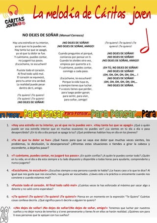 NO DEJES DE SOÑAR (Manuel Carrasco)
Hay una estrella en tu interior,
ya sé que no la puedes ver.
Hay tanta luz que se apagó,
ya sé que tu dolor se fue.
Y cuéntame, puedes contar,
no juzgaré tus pasos.
¡Escúchame, te escucharé!
Pusiste todo el corazón.
Al final todo salió mal.
El corazón se equivocó,
pero tu amor era verdad.
La realidad puede pesar
dentro de ti, amigo.
¡Te quiero! ¡Te quiero!
¡Te quiero! ¡Te quiero!
¡NO DEJES DE SOÑAR!
¡NO DEJES DE SOÑAR!
¡NO DEJES DE SOÑAR, AMIGO!
Cuando preguntes el porqué,
comienza por pensar en ti.
Cuando te olvides otra vez,
empieza por quererte a ti.
Y cuéntame, puedes contar,
conmigo a cada paso.
¡Escúchame, te escucharé!
Porque la vida tuya es,
y siempre tienes que luchar.
Y a veces tienes que perder,
para luego poder ganar;
para sentir, para vivir,
para soñar, ¡amigo!
¡Te quiero! ¡Te quiero! ¡Te
quiero! ¡Te quiero!
¡NO DEJES DE SOÑAR!
¡NO DEJES DE SOÑAR!
¡NO DEJES DE SOÑAR, AMIGO!
¡EH TÚ, NO DEJES DE SOÑAR!
¡NO DEJES DE SOÑAR!
¡OH, OH, OH, OH, OH, OH,… !
¡NO DEJES DE SOÑAR!
¡OH, OH, OH, OH, OH, OH,…
!NO DEJES DE SOÑAR.
1. «Hay una estrella en tu interior, ya sé que no la puedes ver». «Hay tanta luz que se apagó» ¿Qué o quién
puede ser esa estrella interior que en muchas ocasiones no puedes ver? ¿La sientes en tú día a día o pasa
desapercibida? ¿En tú día a día porqué se apaga la luz? ¿Qué problemas habitan hoy en día en los jóvenes?
2. «Ya sé que tu dolor se fue» ¿Qué haces para que se vaya ese dolor que muchas veces sientes, los
problemas, la desilusión, la desesperanza? ¿Afrontas estas situaciones o tiendes a girar la cabeza y
esconderte, a dejarlos pasar?
3. «Y cuéntame, puedes contar, no juzgaré tus pasos» ¿En quién confías? ¿A quién le puedes contar todo? ¿Quién
en tu vida, en el día a día esta siempre a tu lado dispuesto y disponible a todas horas para ayudarte, comprenderte y
nunca juzgarte?
4. «Escúchame, te escucharé» ¿Escuchas siempre a esa persona cuando te habla? ¿Le haces caso a lo que te dice? Al
igual que nos gusta que nos escuchen, nos gusta ser escuchados. ¿Llaves esto a la práctica o únicamente cuando nos
conviene o cuando estamos mal?
5. «Pusiste todo el corazón. Al final todo salió mal» ¿Cuántas veces te has esforzado al máximo por sacar algo a
delante y no salió como esperabas?
6. «¡Te quiero! ¡Te quiero! ¡Te quiero! ¡Te quiero!» Piensa en un momento en la expresión “Te Quiero” Cuántas
cosas conlleva decirla. ¿Qué significa para ti decirle a alguien te quiero?
7. «¡No dejes de soñar! ¡No dejes de soñar!¡No dejes de soñar, amigo!» Tenemos que luchar por nuestros
sueños y no dejar nunca de tenerlos y si eres perseverante y tienes fe en ellos se harán realidad. ¿Quiénes son para
ti esas personas que te apoyan con tus sueños?
 