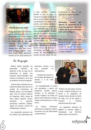 ¿Por qué apostar por Jesús?
Porque creo que nos hace falta
mucha profundidad pa’ dentro y
mucho ritmo pa’ fuera. Estamos
en una cosa como intermedia,
un acelere que no nos deja
mirarnos para dentro y
realmente tampoco nos deja
tiempo para estar para fuera,
para conocer a gente nueva,
para hacer cosas diferentes;
estamos en las cosas básicas de
la vida: estudiar, trabajar,
atender la casa, los niños. Yo
creo que incorporar a Jesús en la
vida te provoca tanto en cuanto
a profundidad y en cuanto a vida
exterior, vida intensa, que bueno
a mi me provoca un entusiasmo
que realmente, es a lo que
invito, porque además el decía
que era el camino, yo no me
quiero poner con los chavales
muy rollo, pero yo es que lo veo
tan claro que es que… ¿yo como
llego a Dios?, ¿Yo como me gano
a Dios cada día? No sé ni por
dónde empezar, sin embargo mi
entusiasmo por Jesús me ha
servido de una manera que
cuando me doy cuenta me voy
encontrando a Dios y voy
sabiendo de qué van las cosas.
Muchísimas gracias por
dejarnos un huequecito en el
día de hoy que tenéis muy liado
y bueno que la gente de Cáritas
Joven está con Migueli.
Nada muchas gracias y mucho
ánimo con la tarea. Un beso muy
grande a todos. Yo os quiero
mucho a Cáritas, he hecho
muchas cosas y nada ánimo total
y a seguir adelante.
Su Biografía
Músico desde pequeño, sin
demasiada intención de
dedicarse a ello. Se topa con lo
profesional al grabar una
maqueta, “Qué Escándalo!”, que
resulta un bombazo y de la que
se vendieron miles de originales.
Trotamundos y todoterreno, es
referencia desde hace años en la
movida de cantautores de
Madrid, asiduo a sus principales
salas. Toca en Teatros, Palacios
de Congresos, Ong’s, plazas de
toros, plazas mayores, centros
culturales y juveniles,
parroquias, institutos, colegios,
vigilias de oración, centros de
rehabilitación, cárceles…
Ha compartido escenario con
los artistas más importantes del
panorama musical y es
muy conocido en
Latinoamérica.
Invitado internacional a
las Jornadas Mundiales de
Jóvenes y a los años
Xacobeos.
Ha compatibilizado la música
con acompañar a gente con
problemas sociales severos.
Siempre se ha dedicado al
mundo marginal. Ha vivido con
gente recién salida de la cárcel y
trabaja continuamente en estos
temas.
Da charlas, seminarios,
ponencias en congresos, talleres,
encuentros, etc, por toda España
y Latinoamérica.
Profesor de Secundaria durante
8 años. También profesor en la
cárcel y en programas de
Garantía Social, donde ha hecho
de todo, con tal de ayudar a
chavales y chavalas
prácticamente de la calle.
Los seguidores destacan de
Migueli su carisma, alegría y
desparpajo, que derrocha
apenas sube a un escenario.
 