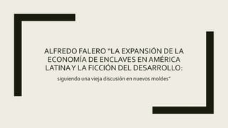 ALFREDO FALERO “LA EXPANSIÓN DE LA
ECONOMÍA DE ENCLAVES EN AMÉRICA
LATINAY LA FICCIÓN DEL DESARROLLO:
siguiendo una vieja discusión en nuevos moldes”
 