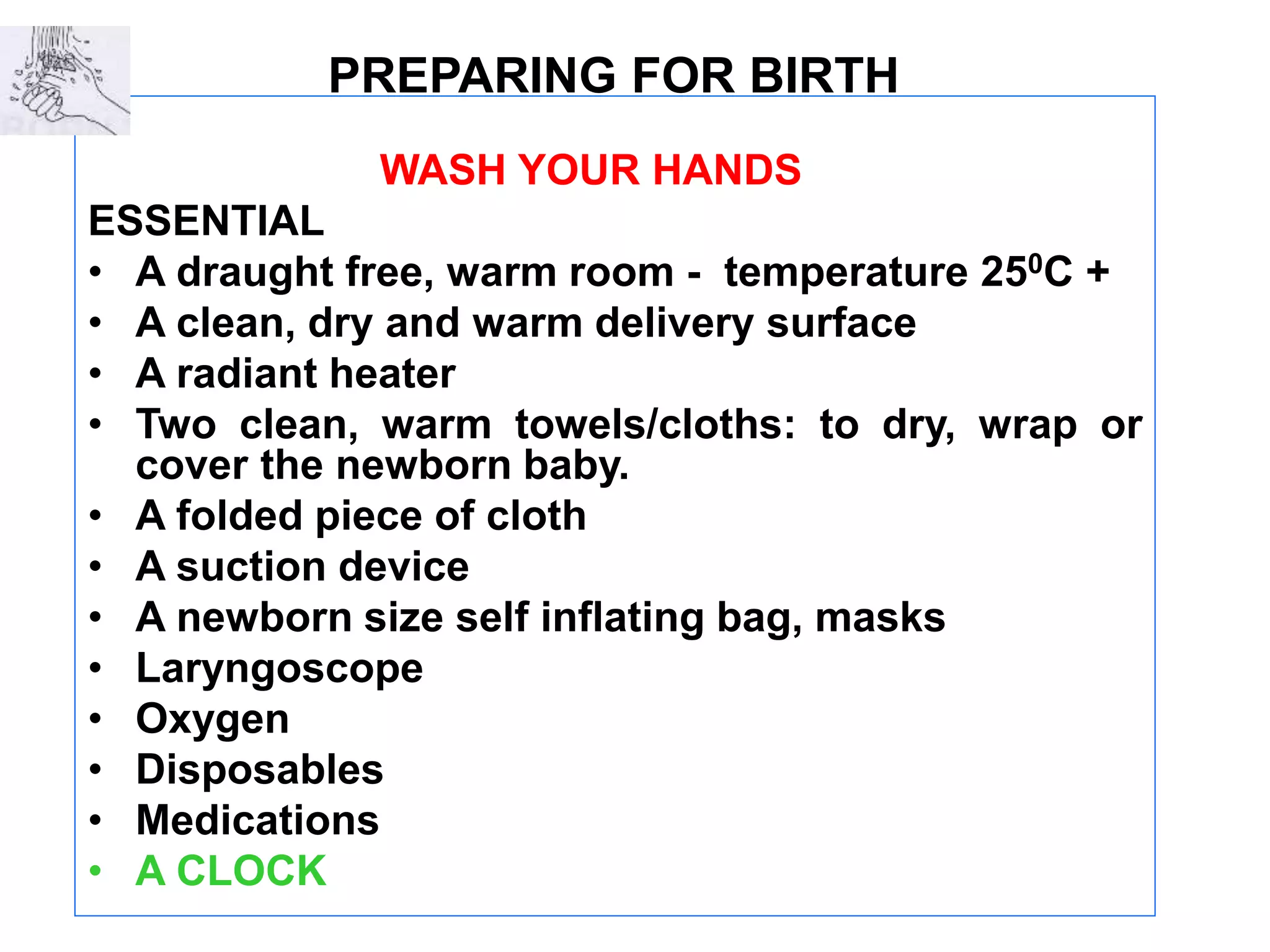 PREPARING FOR BIRTH
WASH YOUR HANDS
ESSENTIAL
• A draught free, warm room - temperature 250C +
• A clean, dry and warm delivery surface
• A radiant heater
• Two clean, warm towels/cloths: to dry, wrap or
cover the newborn baby.
• A folded piece of cloth
• A suction device
• A newborn size self inflating bag, masks
• Laryngoscope
• Oxygen
• Disposables
• Medications
• A CLOCK
 