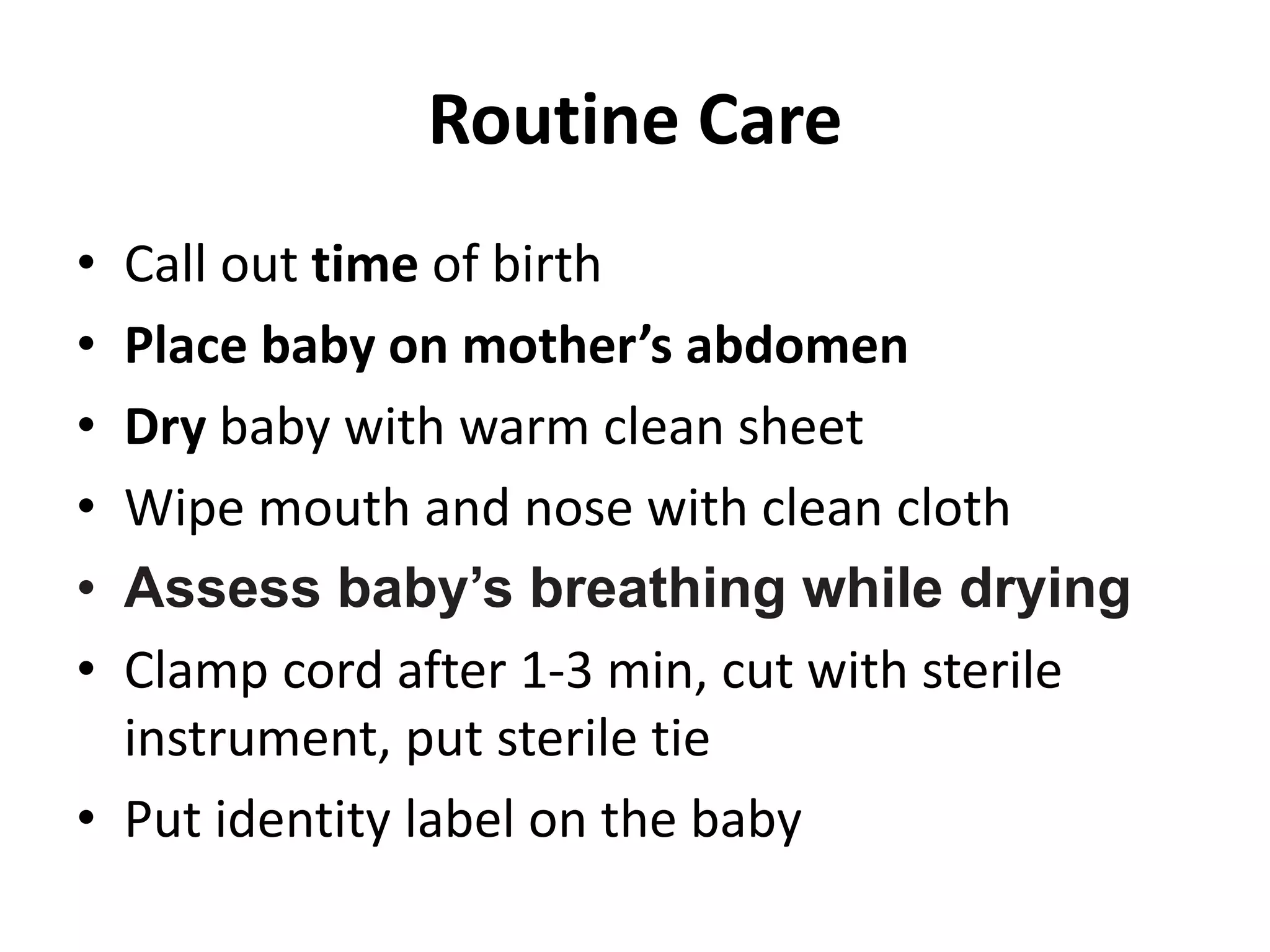 Routine Care
• Call out time of birth
• Place baby on mother’s abdomen
• Dry baby with warm clean sheet
• Wipe mouth and nose with clean cloth
• Assess baby’s breathing while drying
• Clamp cord after 1-3 min, cut with sterile
instrument, put sterile tie
• Put identity label on the baby
 