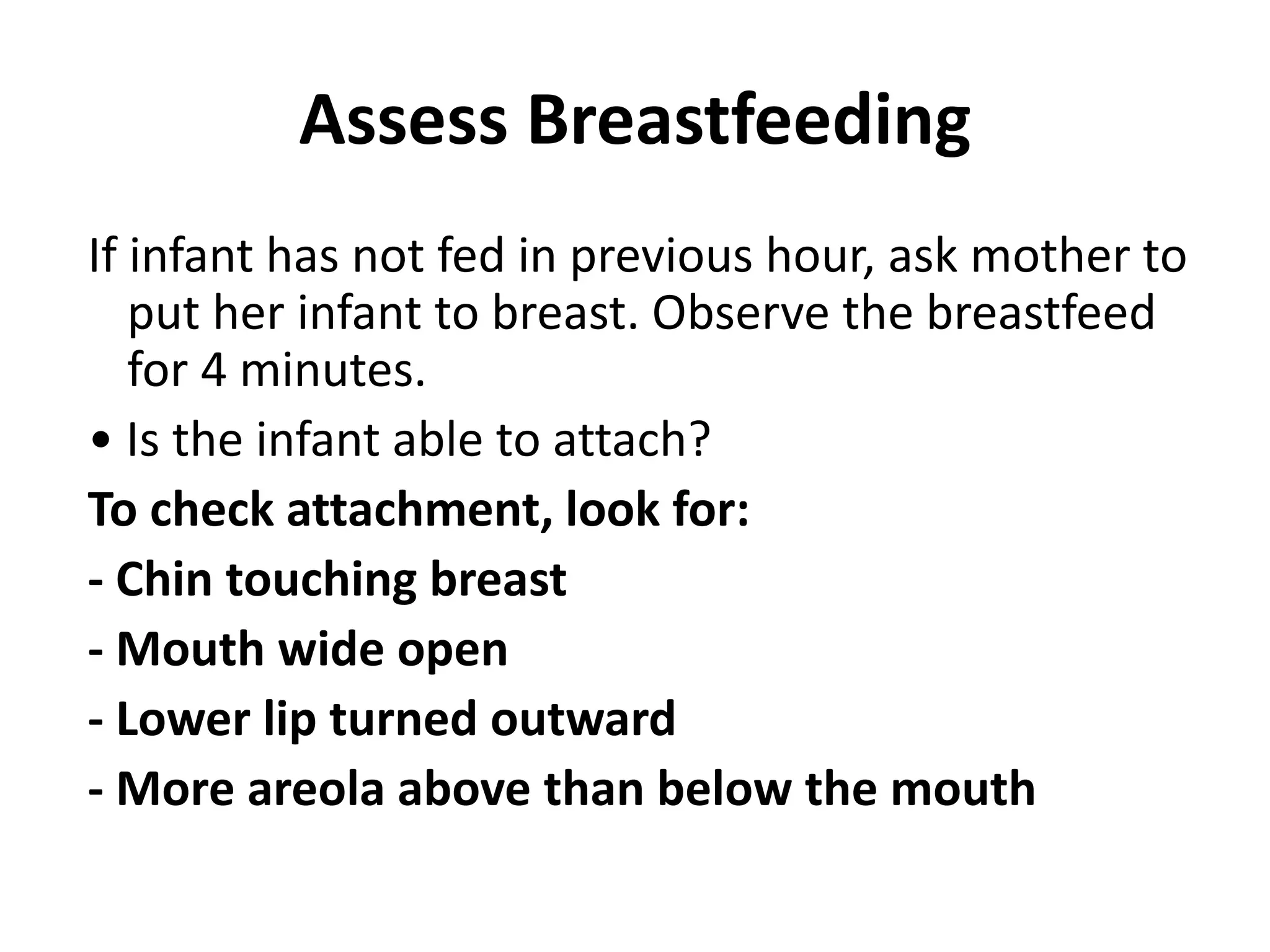 Assess Breastfeeding
If infant has not fed in previous hour, ask mother to
put her infant to breast. Observe the breastfeed
for 4 minutes.
• Is the infant able to attach?
To check attachment, look for:
- Chin touching breast
- Mouth wide open
- Lower lip turned outward
- More areola above than below the mouth
 