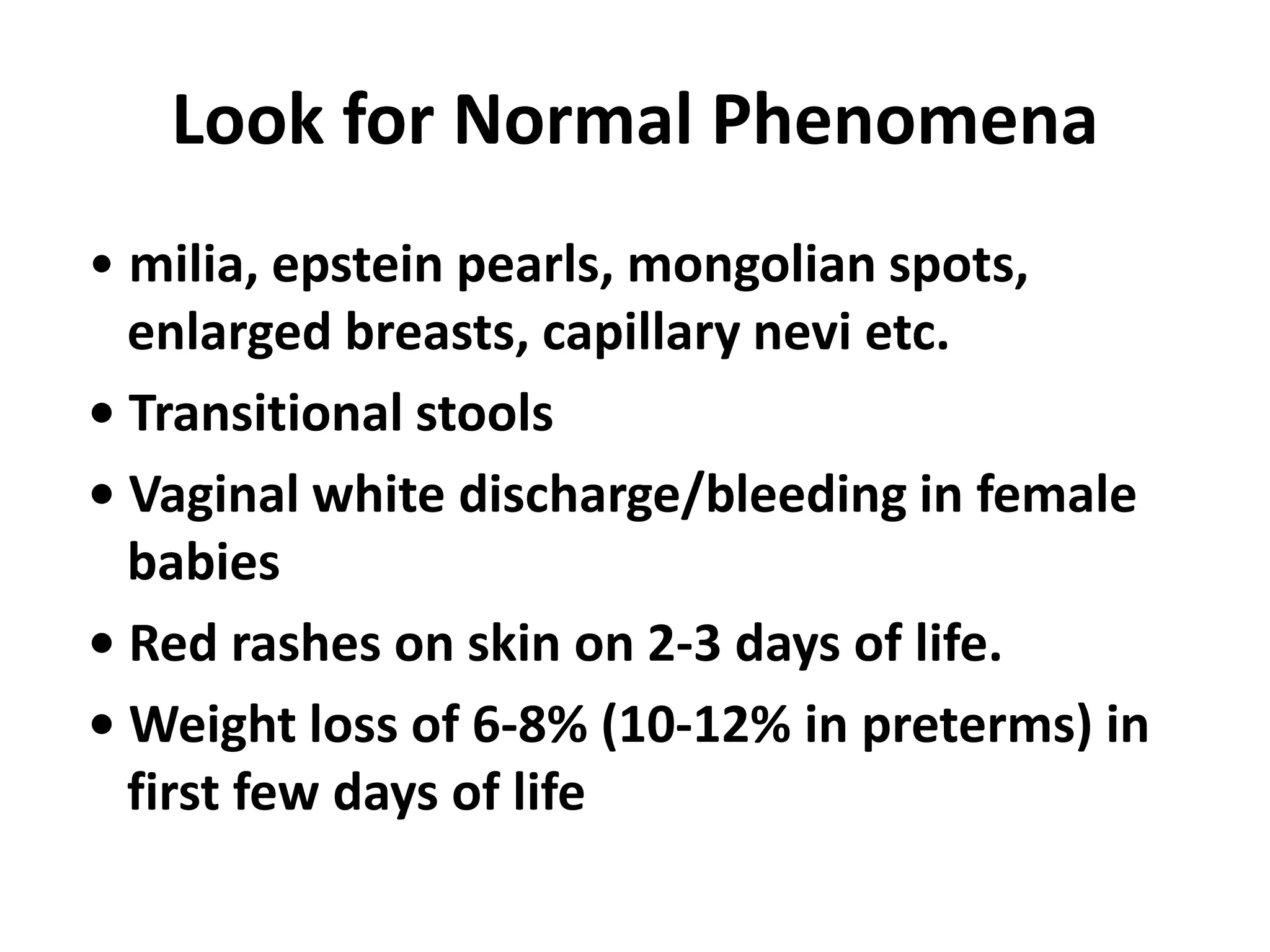 Look for Normal Phenomena
• milia, epstein pearls, mongolian spots,
enlarged breasts, capillary nevi etc.
• Transitional stools
• Vaginal white discharge/bleeding in female
babies
• Red rashes on skin on 2-3 days of life.
• Weight loss of 6-8% (10-12% in preterms) in
first few days of life
 