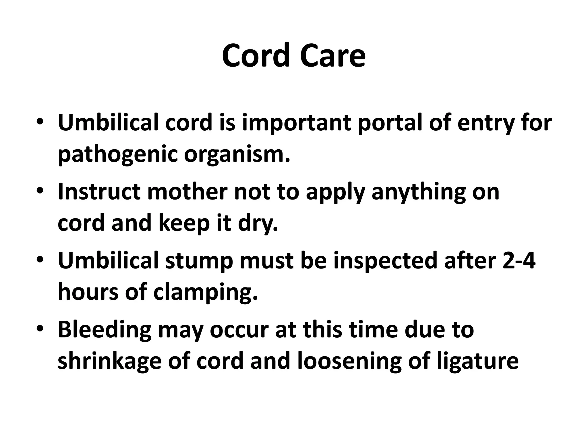 Cord Care
• Umbilical cord is important portal of entry for
pathogenic organism.
• Instruct mother not to apply anything on
cord and keep it dry.
• Umbilical stump must be inspected after 2-4
hours of clamping.
• Bleeding may occur at this time due to
shrinkage of cord and loosening of ligature
 