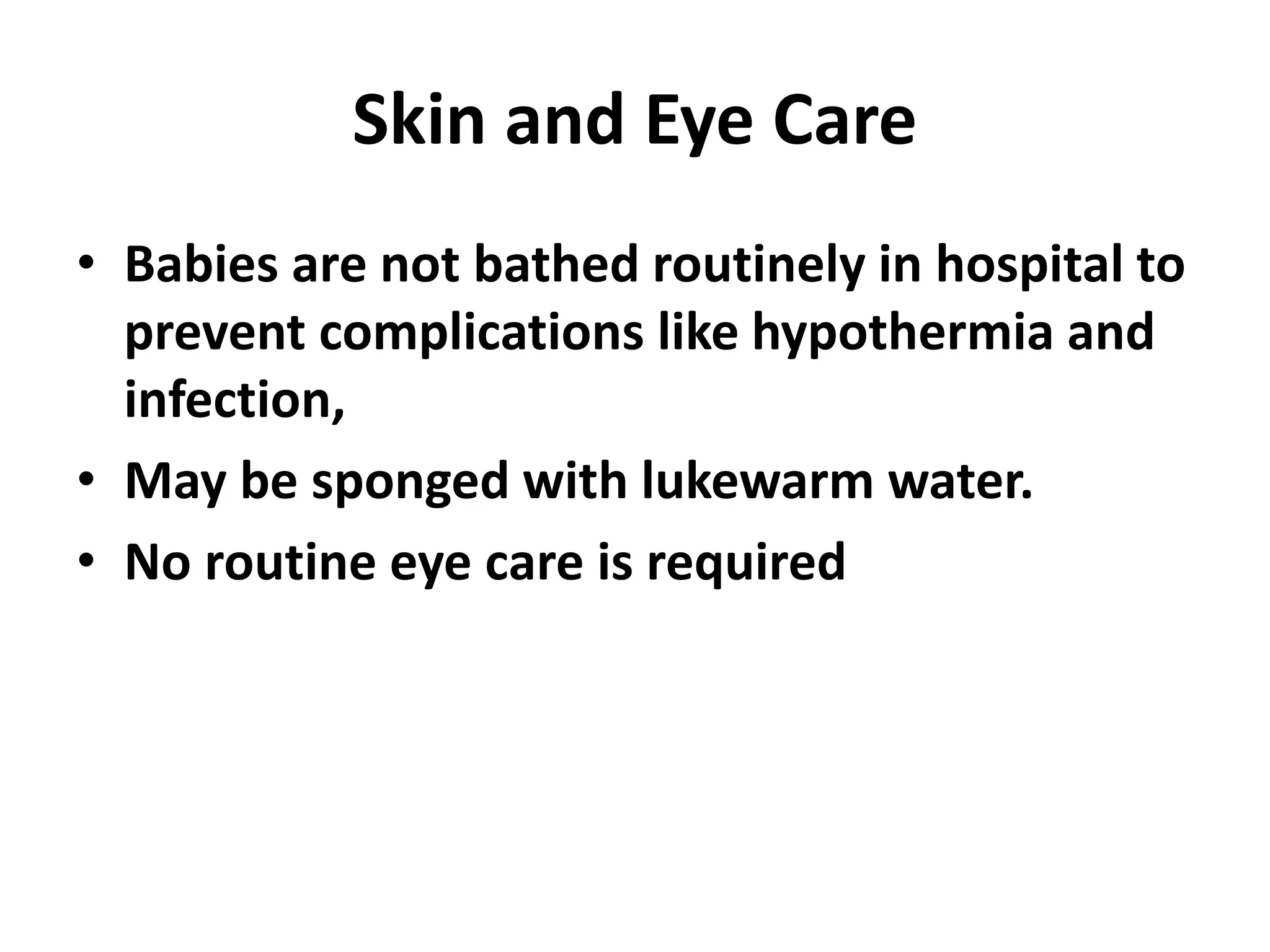 Skin and Eye Care
• Babies are not bathed routinely in hospital to
prevent complications like hypothermia and
infection,
• May be sponged with lukewarm water.
• No routine eye care is required
 