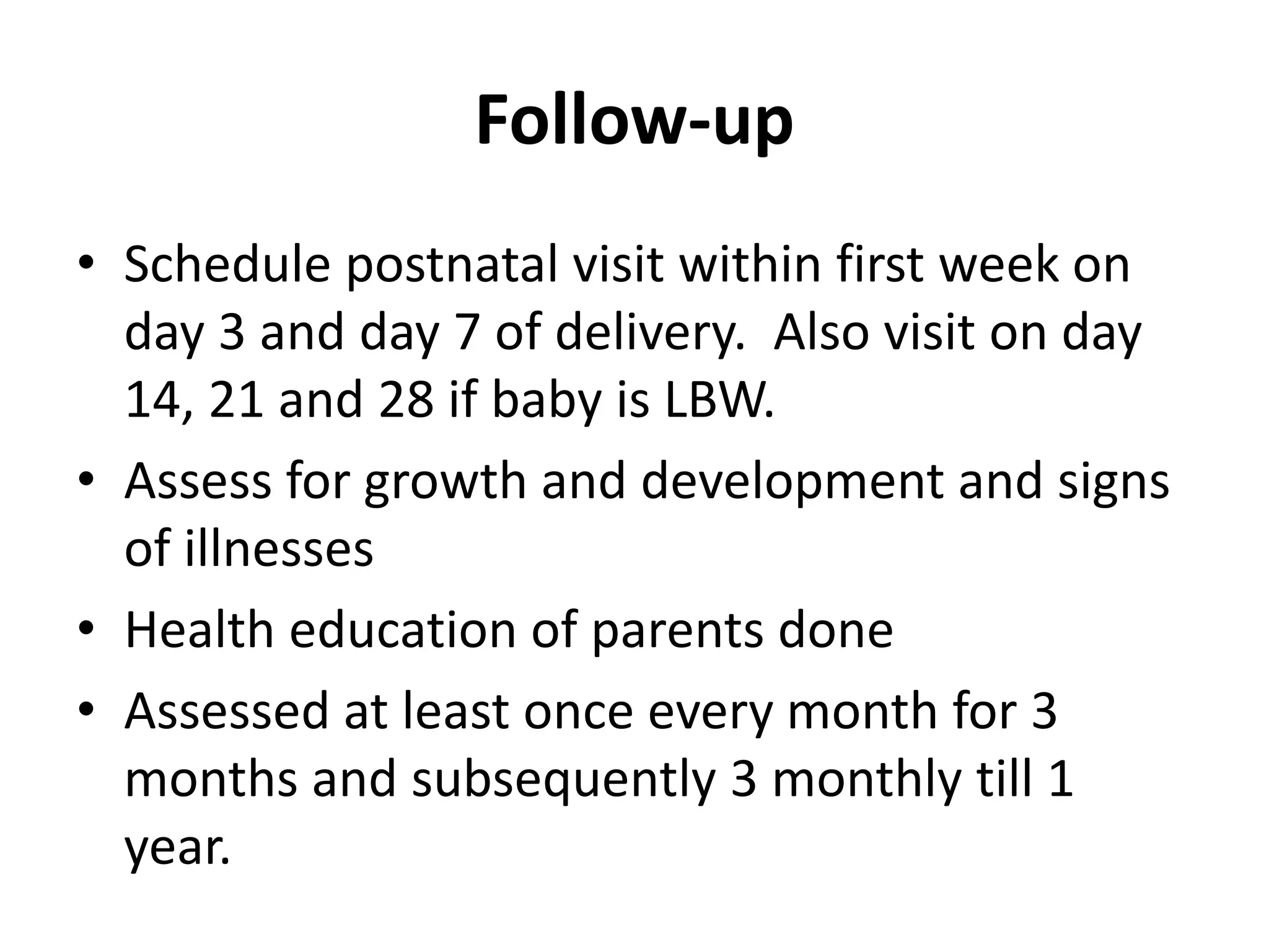 Follow-up
• Schedule postnatal visit within first week on
day 3 and day 7 of delivery. Also visit on day
14, 21 and 28 if baby is LBW.
• Assess for growth and development and signs
of illnesses
• Health education of parents done
• Assessed at least once every month for 3
months and subsequently 3 monthly till 1
year.
 