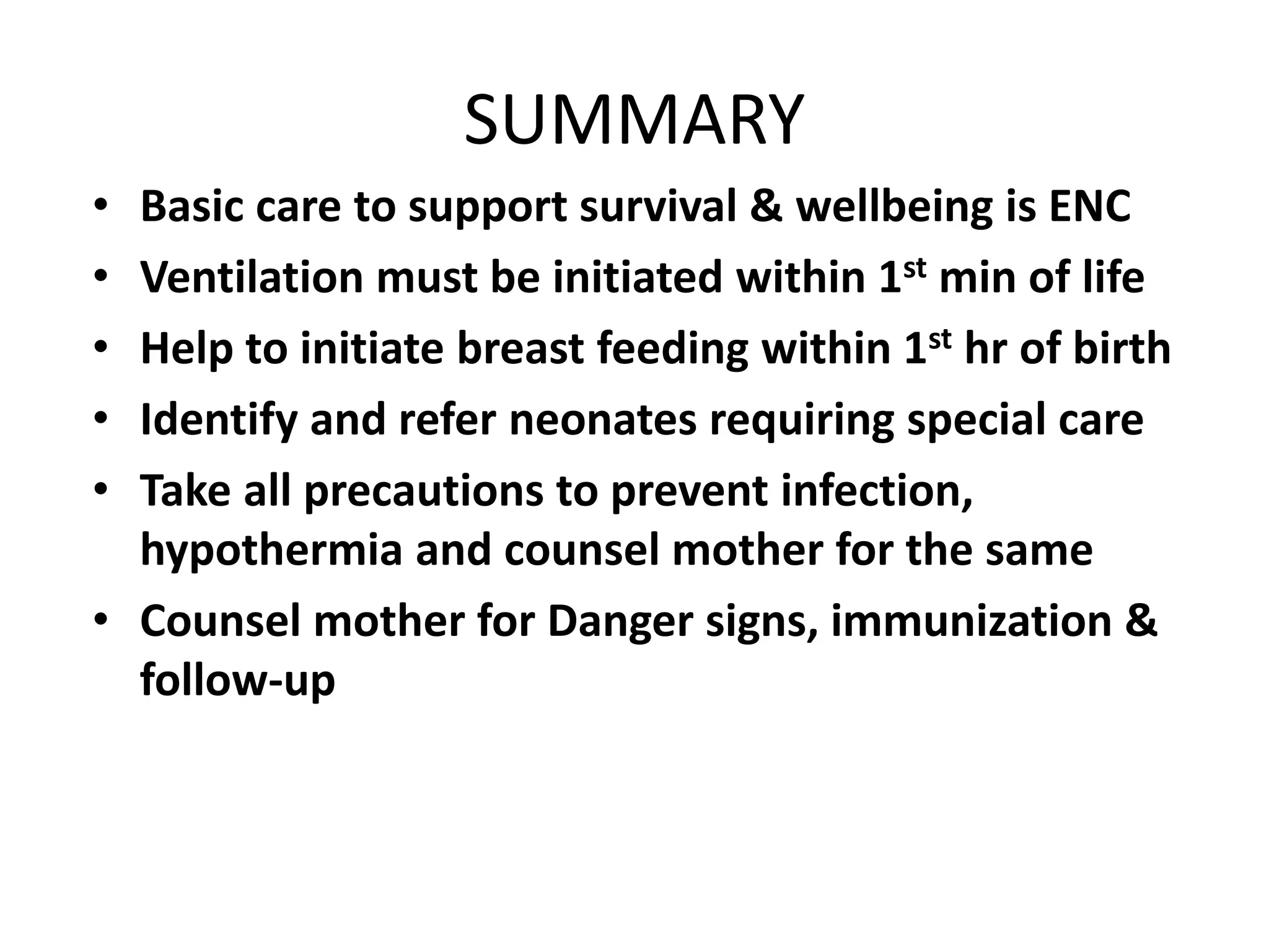 SUMMARY
• Basic care to support survival & wellbeing is ENC
• Ventilation must be initiated within 1st min of life
• Help to initiate breast feeding within 1st hr of birth
• Identify and refer neonates requiring special care
• Take all precautions to prevent infection,
hypothermia and counsel mother for the same
• Counsel mother for Danger signs, immunization &
follow-up
 